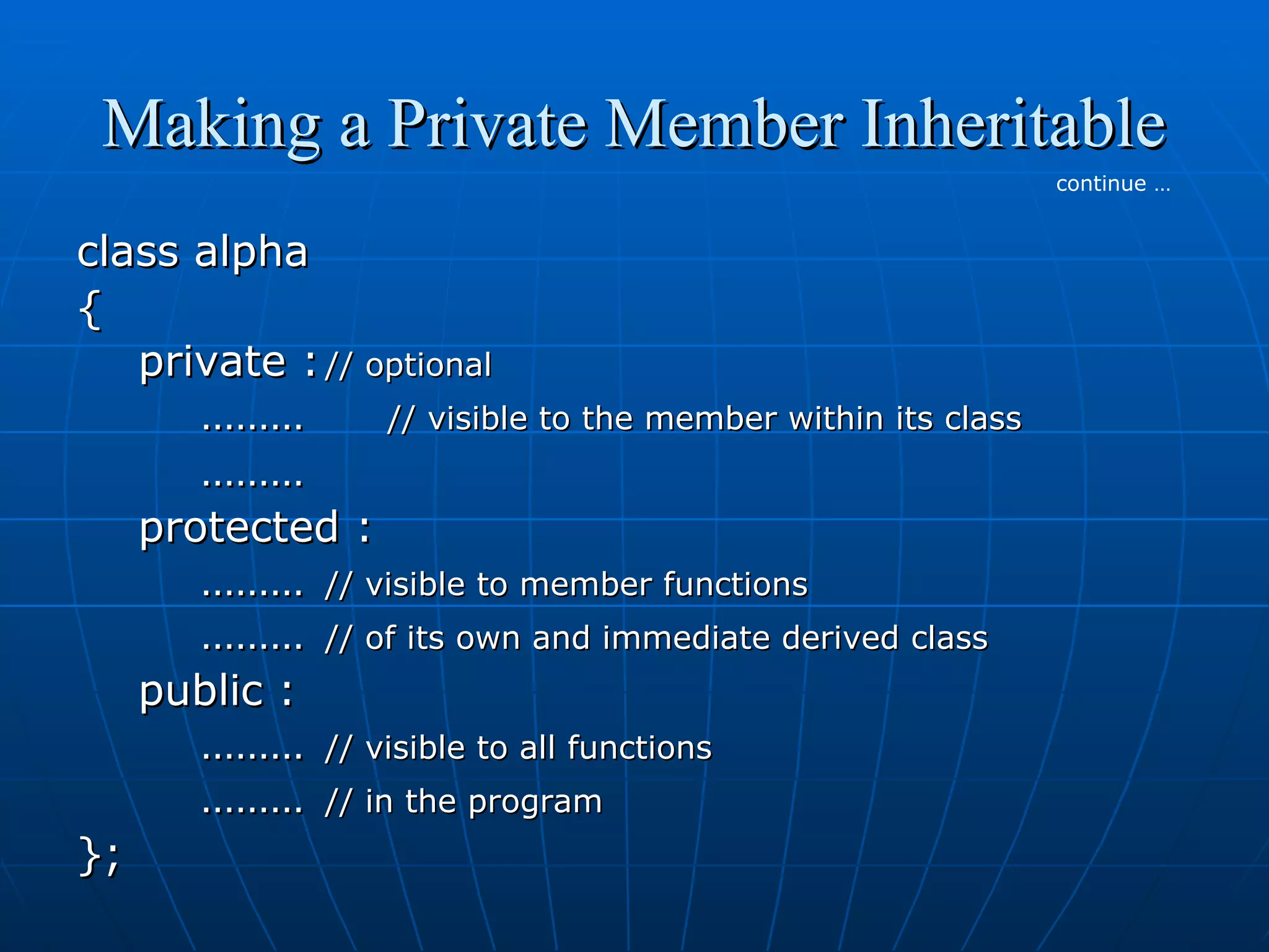 Making a Private Member Inheritable
continue …

class alpha
{
private : // optional
………
// visible to the member within its class
………
protected :
……… // visible to member functions
……… // of its own and immediate derived class
public :
……… // visible to all functions
……… // in the program
};

 