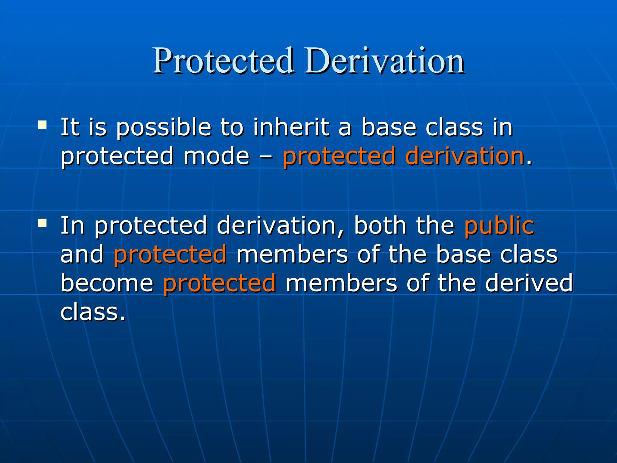 Protected Derivation




It is possible to inherit a base class in
protected mode – protected derivation.
In protected derivation, both the public
and protected members of the base class
become protected members of the derived
class.

 