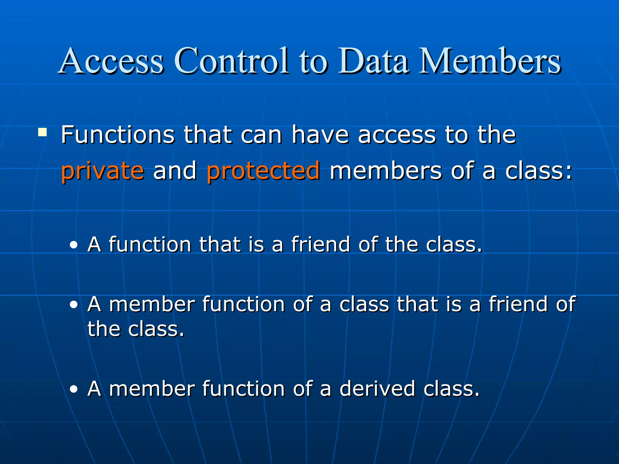 Access Control to Data Members


Functions that can have access to the
private and protected members of a class:
• A function that is a friend of the class.
• A member function of a class that is a friend of
the class.
• A member function of a derived class.

 
