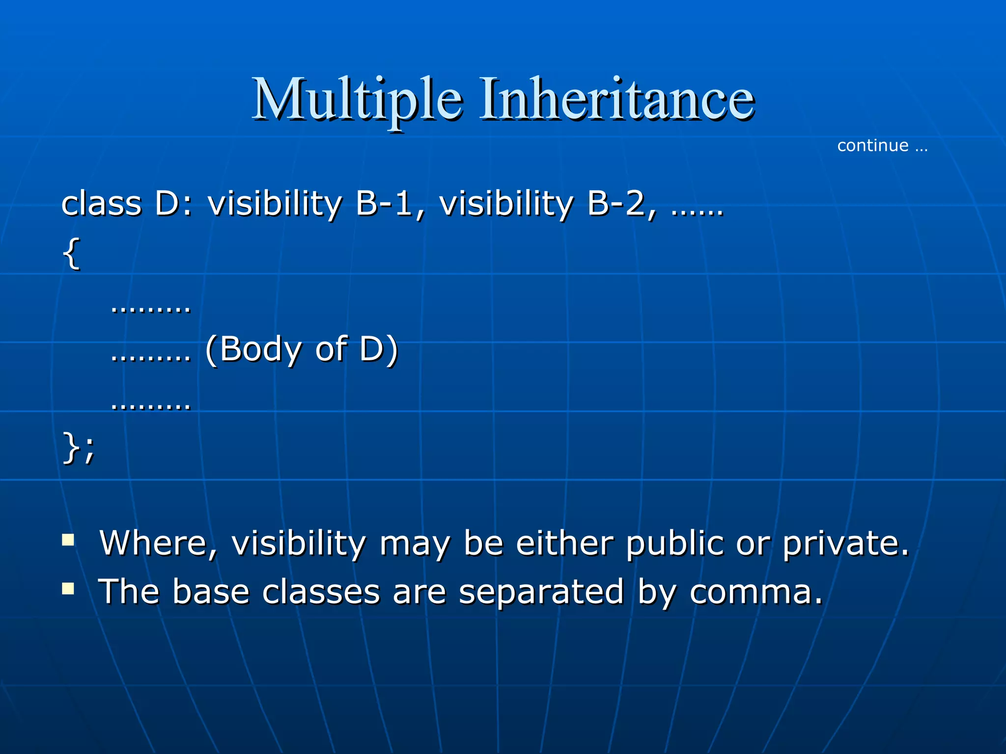 Multiple Inheritance
continue …

class D: visibility B-1, visibility B-2, ……
{
………
……… (Body of D)
………
};



Where, visibility may be either public or private.
The base classes are separated by comma.

 