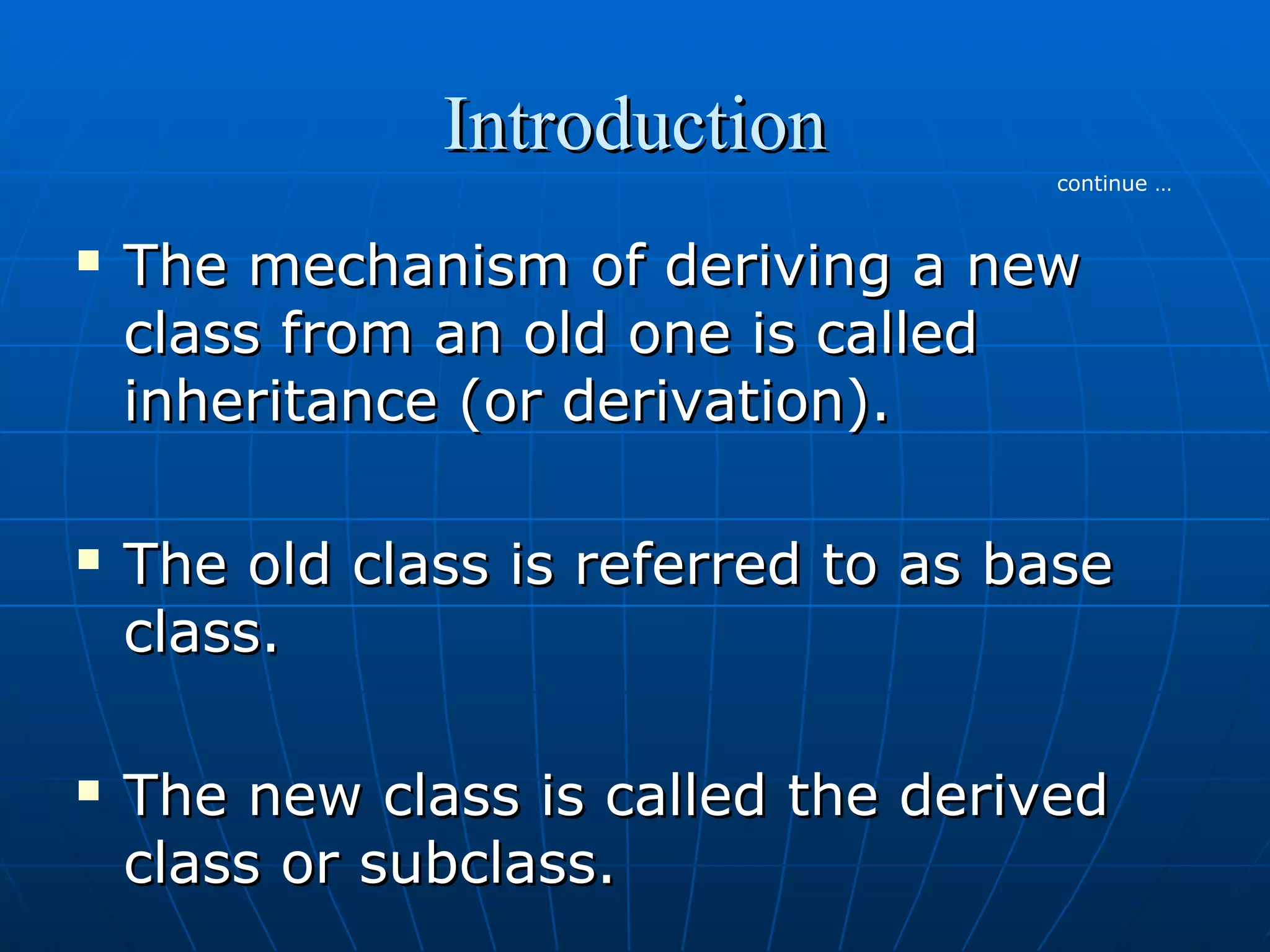Introduction
continue …







The mechanism of deriving a new
class from an old one is called
inheritance (or derivation).
The old class is referred to as base
class.
The new class is called the derived
class or subclass.

 