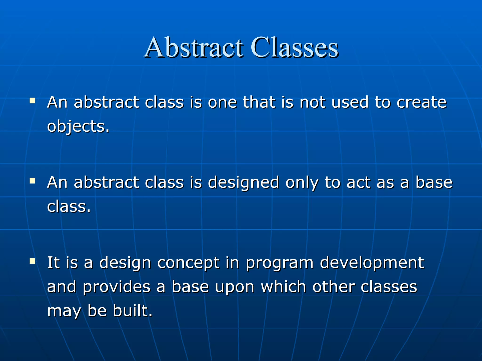 Abstract Classes






An abstract class is one that is not used to create
objects.
An abstract class is designed only to act as a base
class.
It is a design concept in program development
and provides a base upon which other classes
may be built.

 