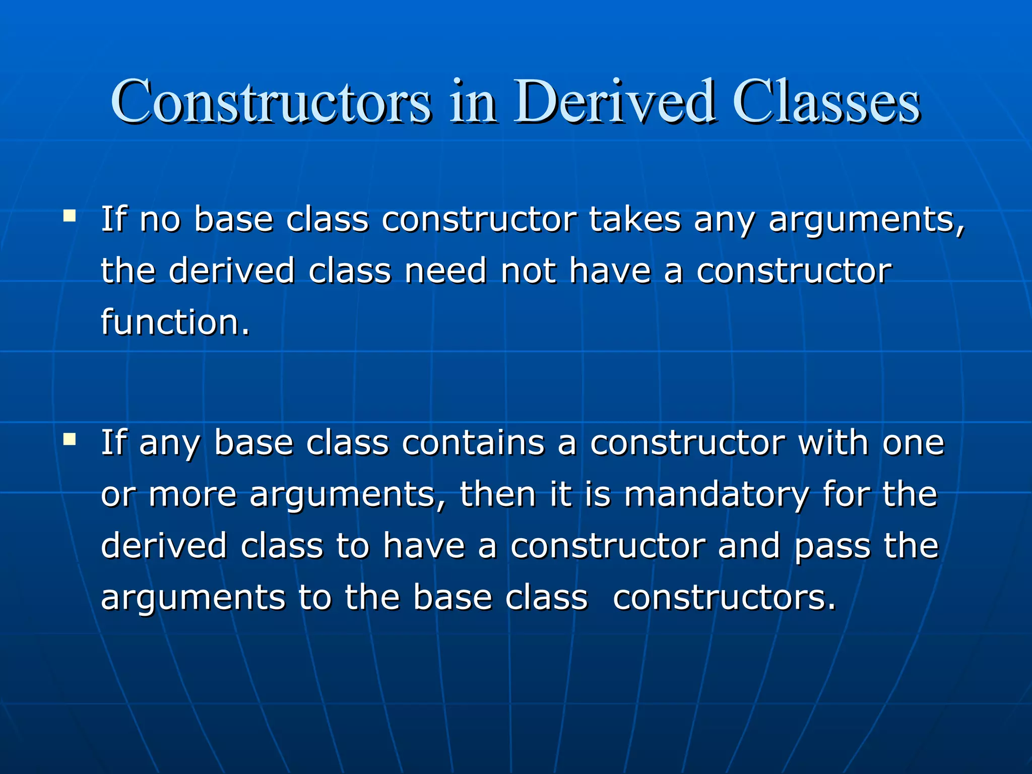 Constructors in Derived Classes




If no base class constructor takes any arguments,
the derived class need not have a constructor
function.
If any base class contains a constructor with one
or more arguments, then it is mandatory for the
derived class to have a constructor and pass the
arguments to the base class constructors.

 