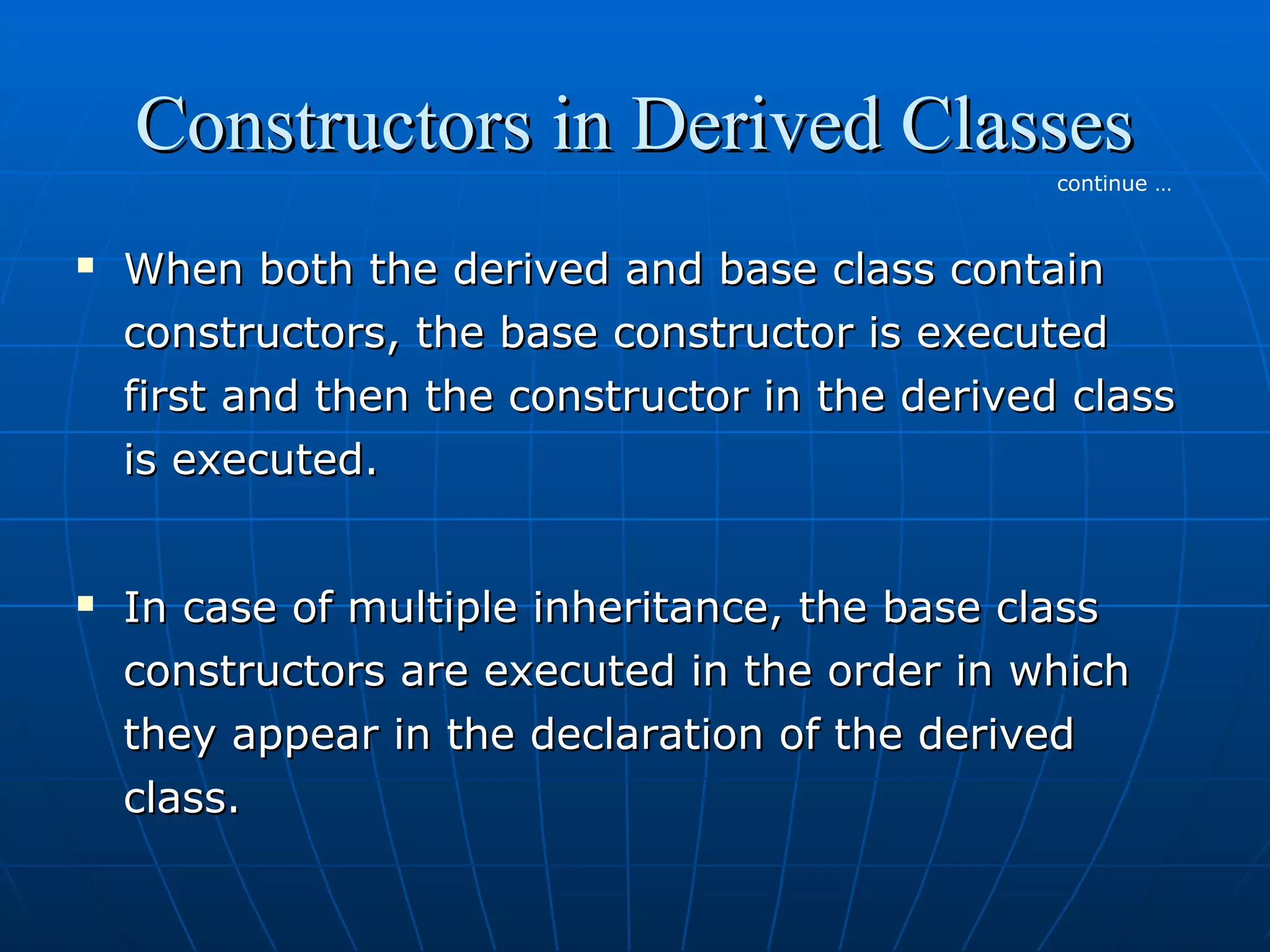 Constructors in Derived Classes
continue …





When both the derived and base class contain
constructors, the base constructor is executed
first and then the constructor in the derived class
is executed.
In case of multiple inheritance, the base class
constructors are executed in the order in which
they appear in the declaration of the derived
class.

 