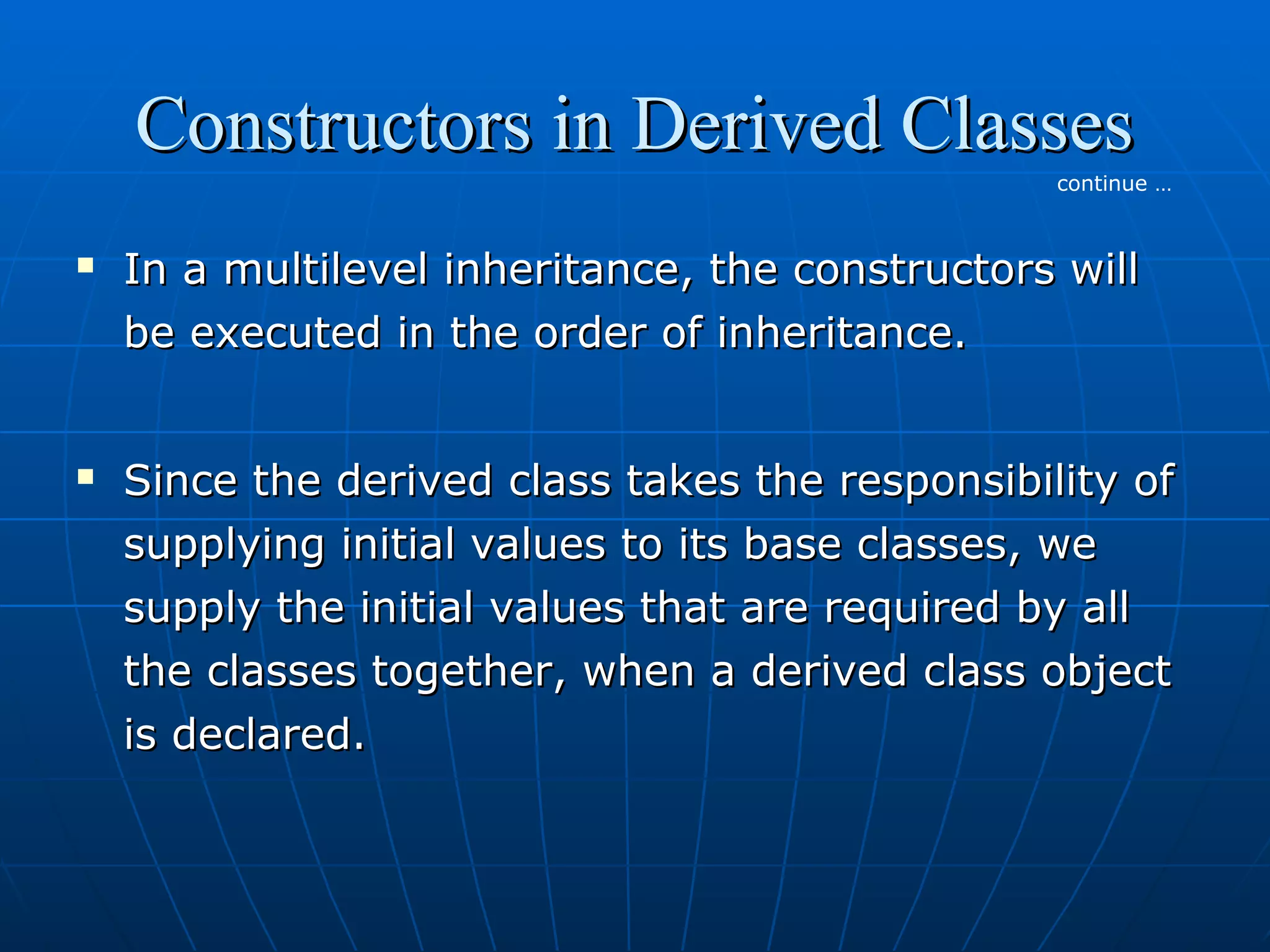 Constructors in Derived Classes
continue …





In a multilevel inheritance, the constructors will
be executed in the order of inheritance.
Since the derived class takes the responsibility of
supplying initial values to its base classes, we
supply the initial values that are required by all
the classes together, when a derived class object
is declared.

 