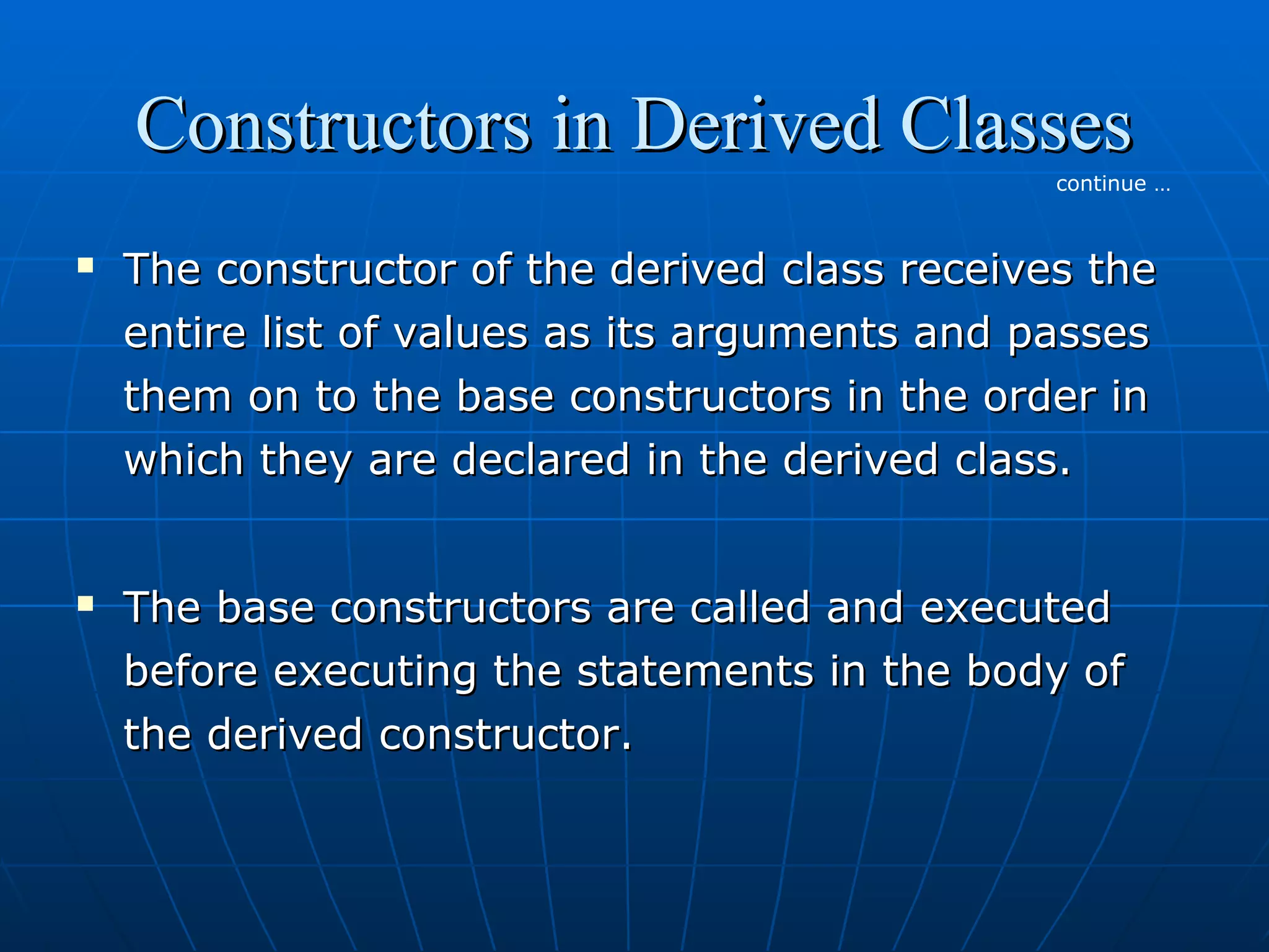 Constructors in Derived Classes
continue …





The constructor of the derived class receives the
entire list of values as its arguments and passes
them on to the base constructors in the order in
which they are declared in the derived class.
The base constructors are called and executed
before executing the statements in the body of
the derived constructor.

 