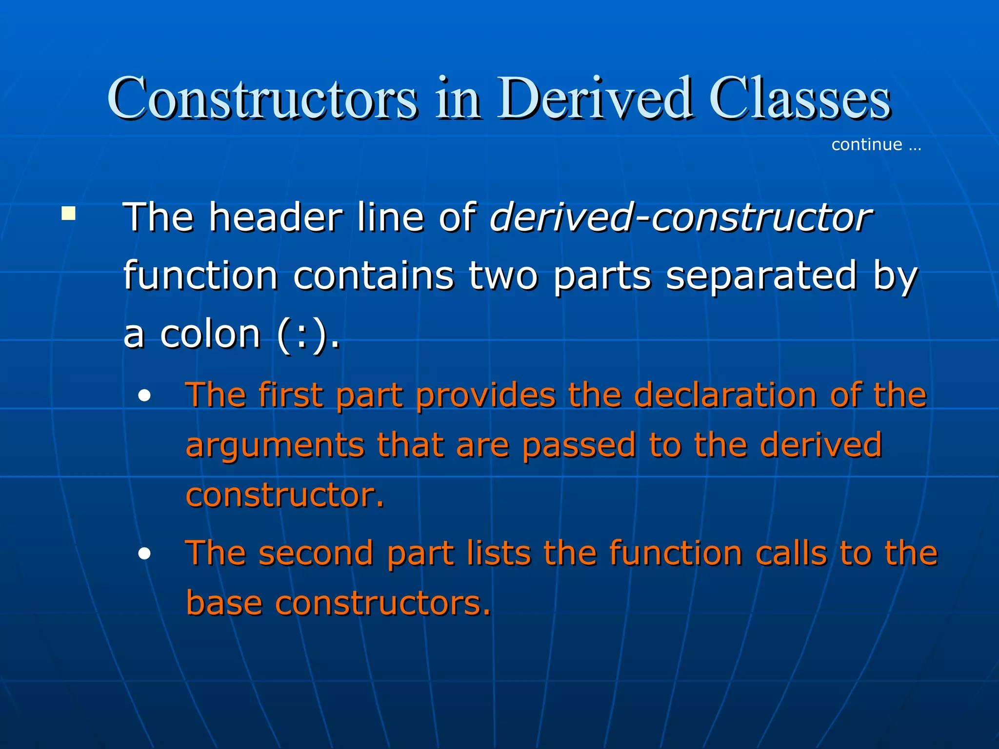 Constructors in Derived Classes
continue …



The header line of derived-constructor
function contains two parts separated by
a colon (:).
• The first part provides the declaration of the
arguments that are passed to the derived
constructor.
• The second part lists the function calls to the
base constructors.

 
