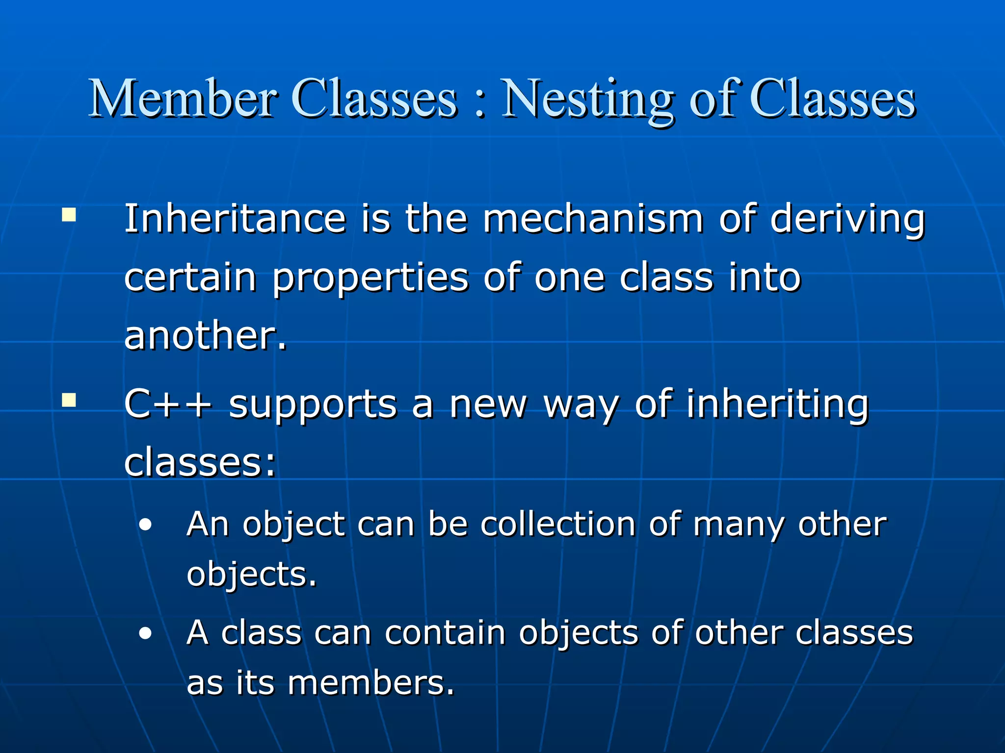 Member Classes : Nesting of Classes




Inheritance is the mechanism of deriving
certain properties of one class into
another.
C++ supports a new way of inheriting
classes:
• An object can be collection of many other
objects.
• A class can contain objects of other classes
as its members.

 