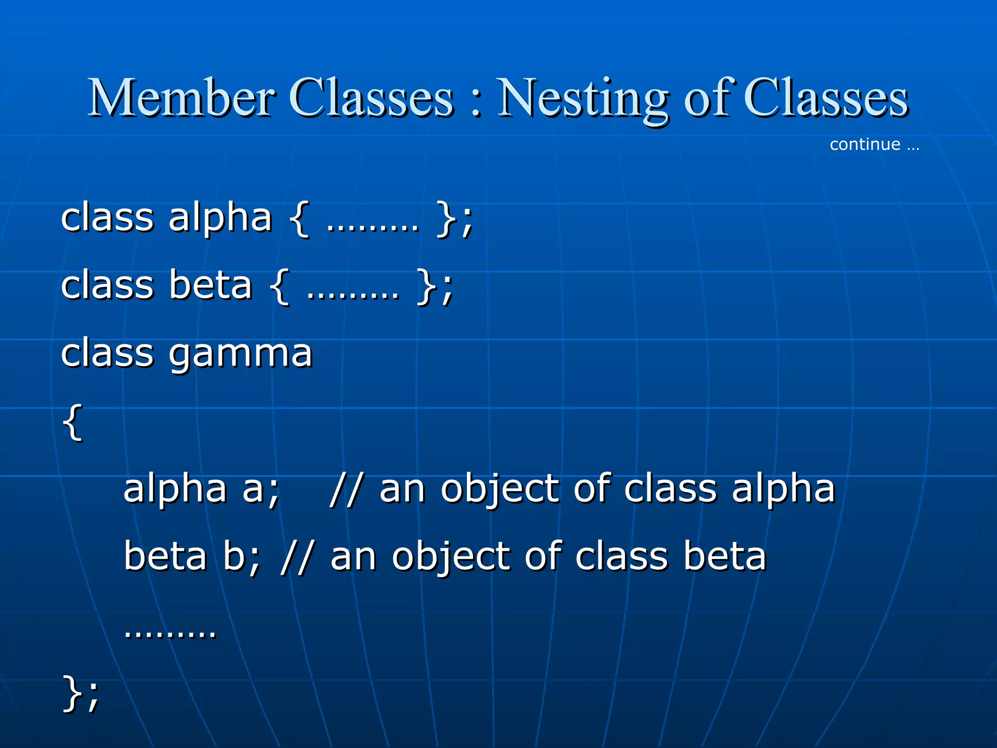Member Classes : Nesting of Classes
continue …

class alpha { ……… };
class beta { ……… };
class gamma
{
alpha a;

// an object of class alpha

beta b; // an object of class beta
………
};

 