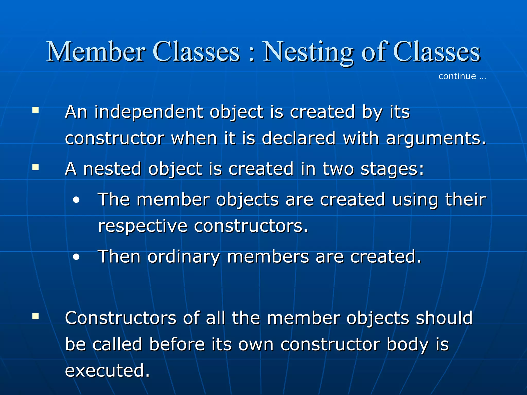 Member Classes : Nesting of Classes
continue …





An independent object is created by its
constructor when it is declared with arguments.
A nested object is created in two stages:
• The member objects are created using their
respective constructors.
• Then ordinary members are created.



Constructors of all the member objects should
be called before its own constructor body is
executed.

 