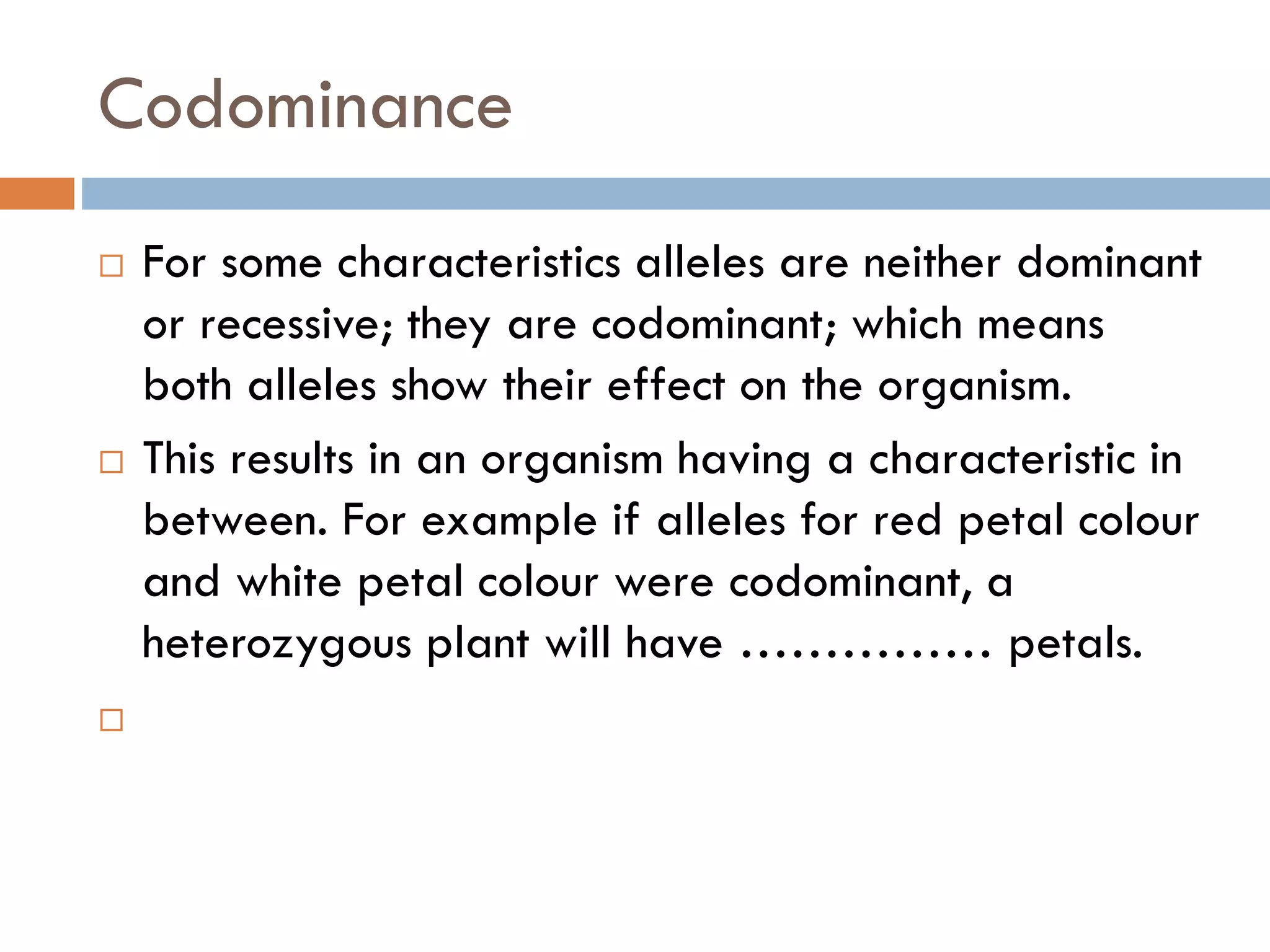 Codominance
 For some characteristics alleles are neither dominant
or recessive; they are codominant; which means
both alleles show their effect on the organism.
 This results in an organism having a characteristic in
between. For example if alleles for red petal colour
and white petal colour were codominant, a
heterozygous plant will have …………… petals.

 