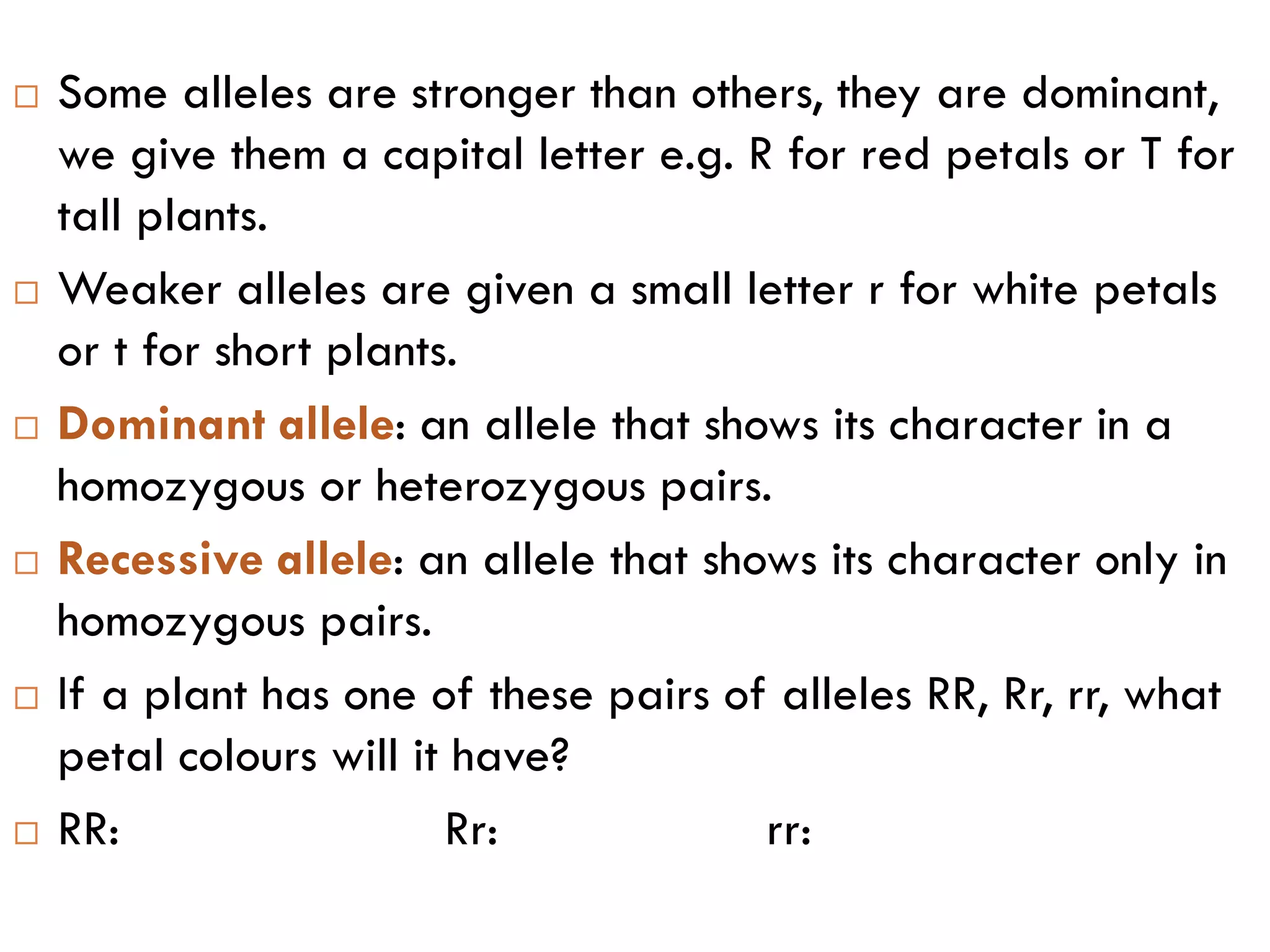  Some alleles are stronger than others, they are dominant,
we give them a capital letter e.g. R for red petals or T for
tall plants.
 Weaker alleles are given a small letter r for white petals
or t for short plants.
 Dominant allele: an allele that shows its character in a
homozygous or heterozygous pairs.
 Recessive allele: an allele that shows its character only in
homozygous pairs.
 If a plant has one of these pairs of alleles RR, Rr, rr, what
petal colours will it have?
 RR: Rr: rr:
 