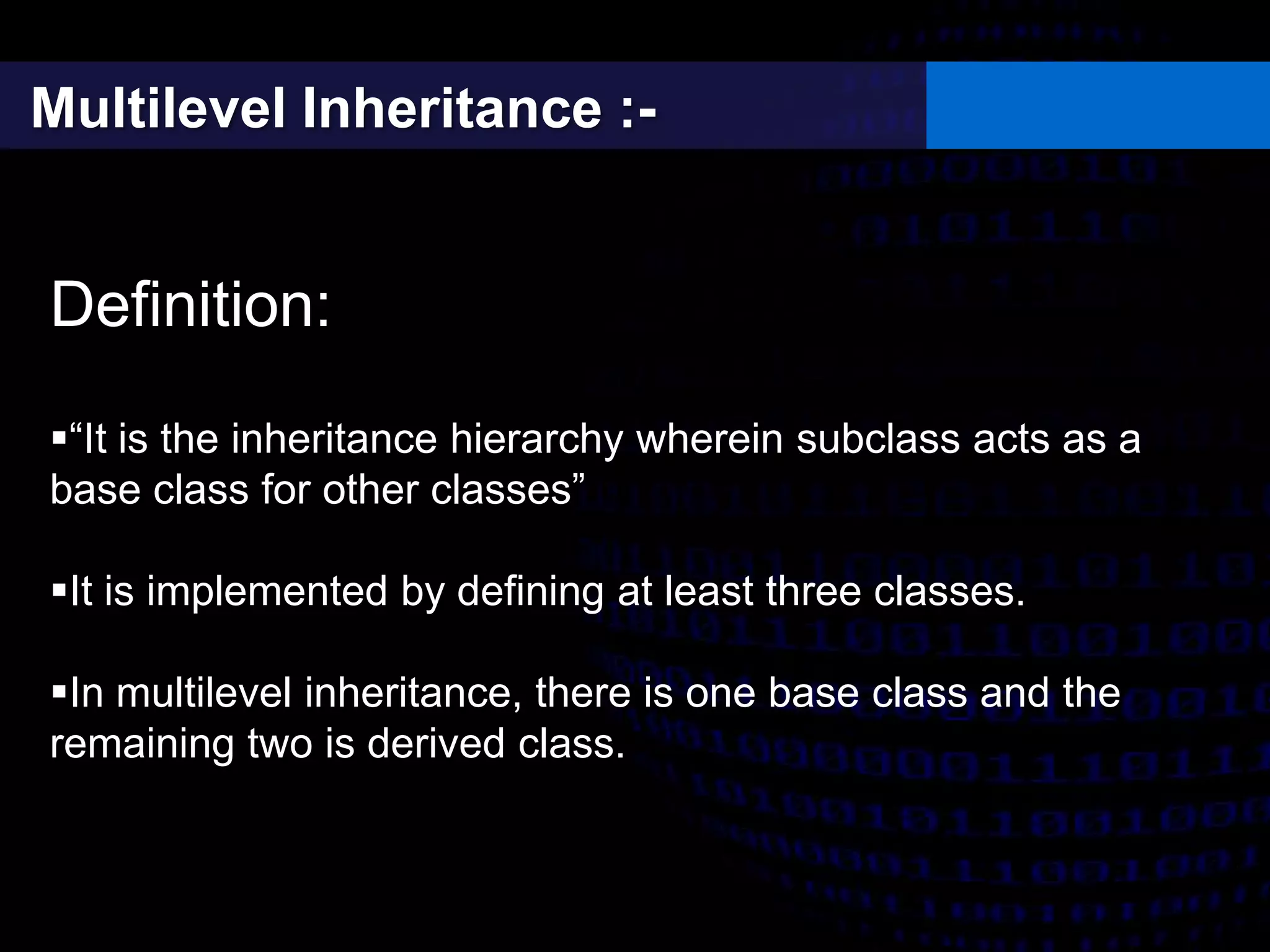 Multilevel Inheritance :-
Definition:
“It is the inheritance hierarchy wherein subclass acts as a
base class for other classes”
It is implemented by defining at least three classes.
In multilevel inheritance, there is one base class and the
remaining two is derived class.
 