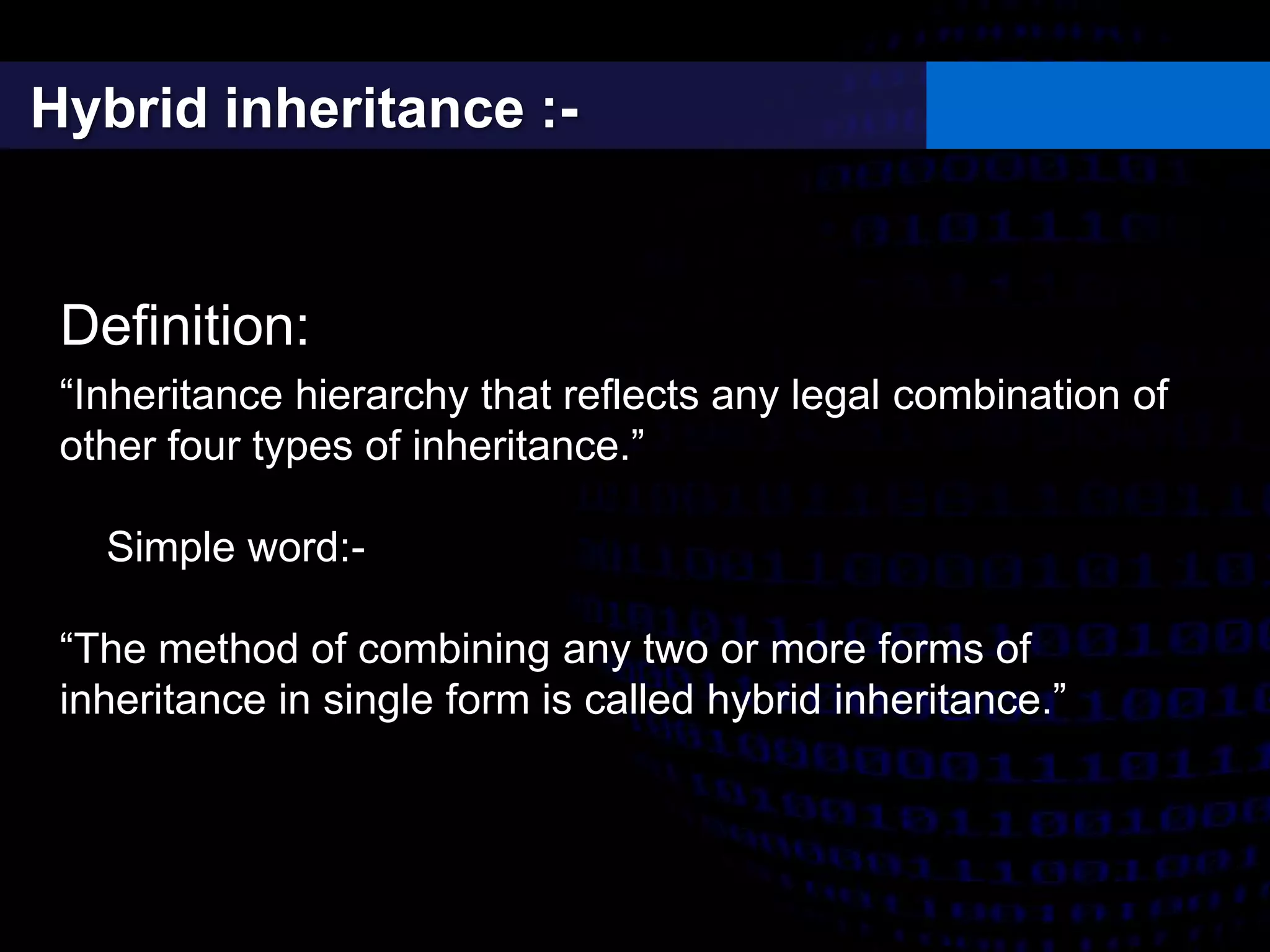 Hybrid inheritance :-
Definition:
“Inheritance hierarchy that reflects any legal combination of
other four types of inheritance.”
Simple word:-
“The method of combining any two or more forms of
inheritance in single form is called hybrid inheritance.”
 