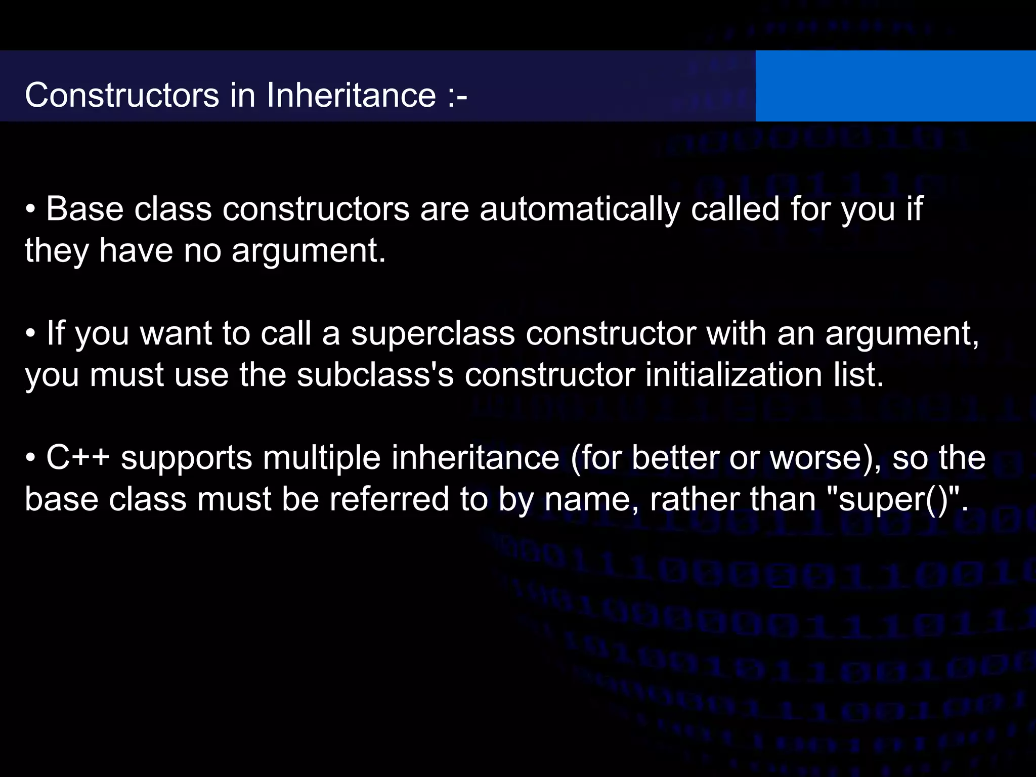 Constructors in Inheritance :-
• Base class constructors are automatically called for you if
they have no argument.
• If you want to call a superclass constructor with an argument,
you must use the subclass's constructor initialization list.
• C++ supports multiple inheritance (for better or worse), so the
base class must be referred to by name, rather than "super()".
 