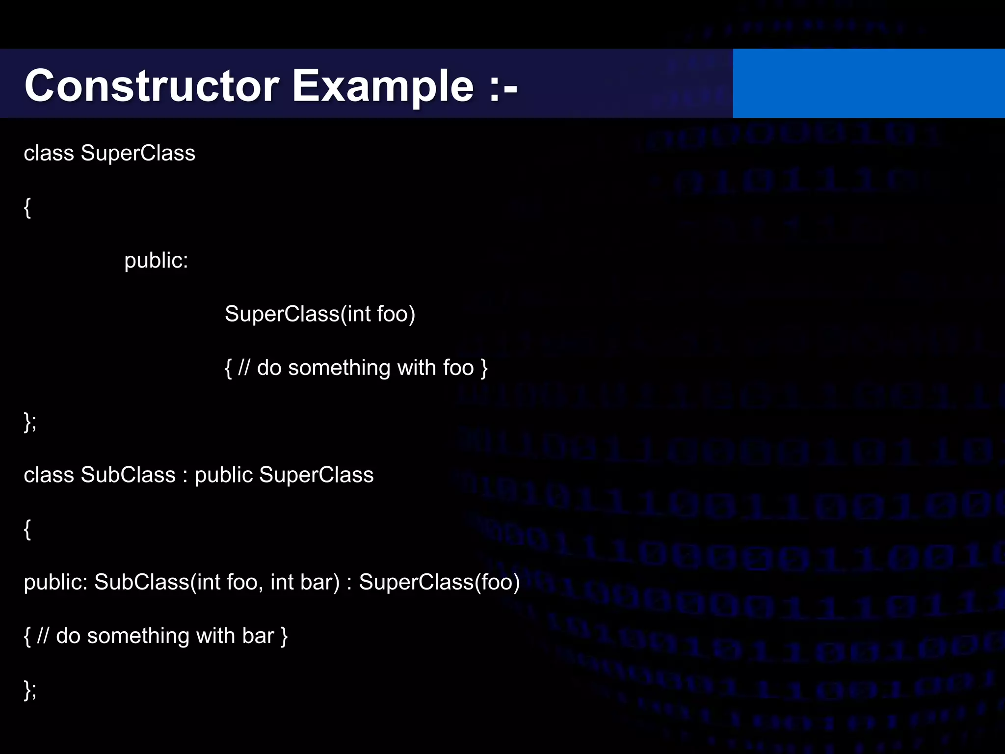 Constructor Example :-
class SuperClass
{
public:
SuperClass(int foo)
{ // do something with foo }
};
class SubClass : public SuperClass
{
public: SubClass(int foo, int bar) : SuperClass(foo)
{ // do something with bar }
};
 
