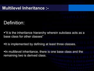 Multilevel Inheritance :-
Definition:
“It is the inheritance hierarchy wherein subclass acts as a
base class for other classes”
It is implemented by defining at least three classes.
In multilevel inheritance, there is one base class and the
remaining two is derived class.
 