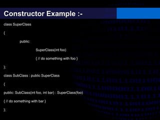 Constructor Example :-
class SuperClass
{
public:
SuperClass(int foo)
{ // do something with foo }
};
class SubClass : public SuperClass
{
public: SubClass(int foo, int bar) : SuperClass(foo)
{ // do something with bar }
};
 