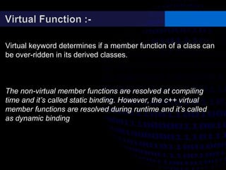 Virtual keyword determines if a member function of a class can
be over-ridden in its derived classes.
The non-virtual member functions are resolved at compiling
time and it’s called static binding. However, the c++ virtual
member functions are resolved during runtime and it’s called
as dynamic binding
 