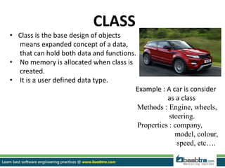 CLASS
• Class is the base design of objects
means expanded concept of a data,
that can hold both data and functions.
• No memory is allocated when class is
created.
• It is a user defined data type.
Example : A car is consider
as a class
Methods : Engine, wheels,
steering.
Properties : company,
model, colour,
speed, etc….
 
