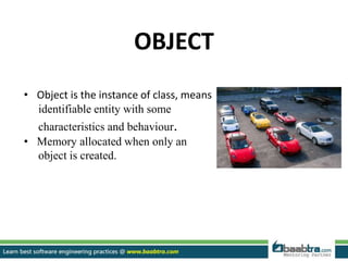 OBJECT
• Object is the instance of class, means
identifiable entity with some
characteristics and behaviour.
• Memory allocated when only an
object is created.
 