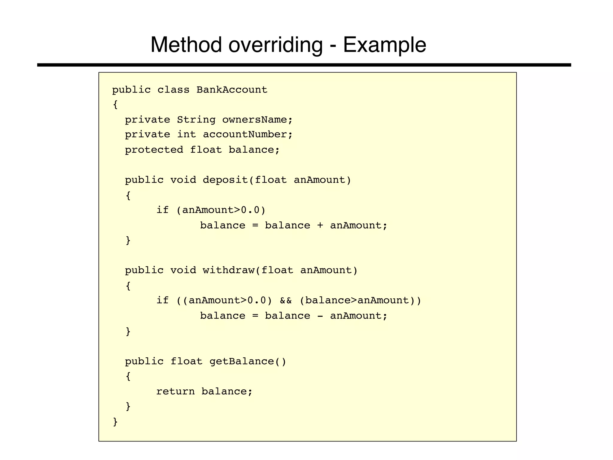 Method overriding - Example! 
public class BankAccount! 
{! 
!private String ownersName;! 
!private int accountNumber;! 
!protected float balance;! 
! 
!public void deposit(float anAmount)! 
!{! 
! !if (anAmount>0.0)! 
! ! !balance = balance + anAmount;! 
!}! 
! 
!public void withdraw(float anAmount)! 
!{! 
! !if ((anAmount>0.0) && (balance>anAmount))! 
! ! !balance = balance - anAmount;! 
!}! 
! 
!public float getBalance()! 
!{! 
! !return balance;! 
!}! 
}! 
 