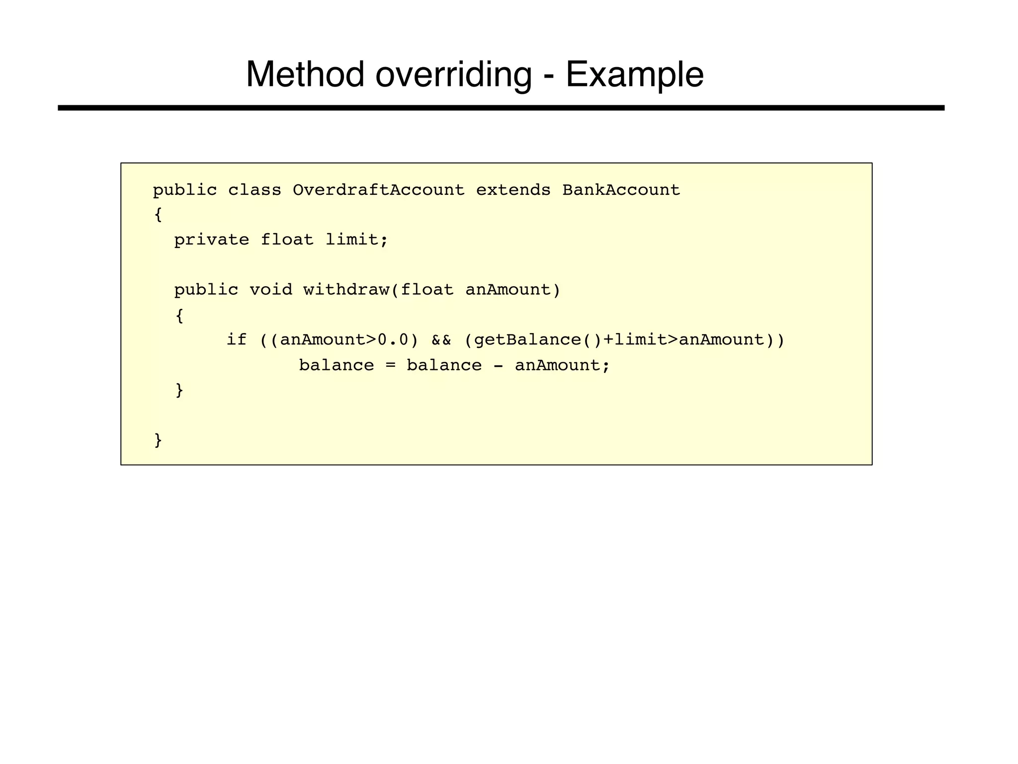 Method overriding - Example! 
public class OverdraftAccount extends BankAccount! 
{! 
!private float limit;! 
! 
!public void withdraw(float anAmount)! 
!{! 
! !if ((anAmount>0.0) && (getBalance()+limit>anAmount))! 
! ! !balance = balance - anAmount;! 
!}! 
! 
}! 
 