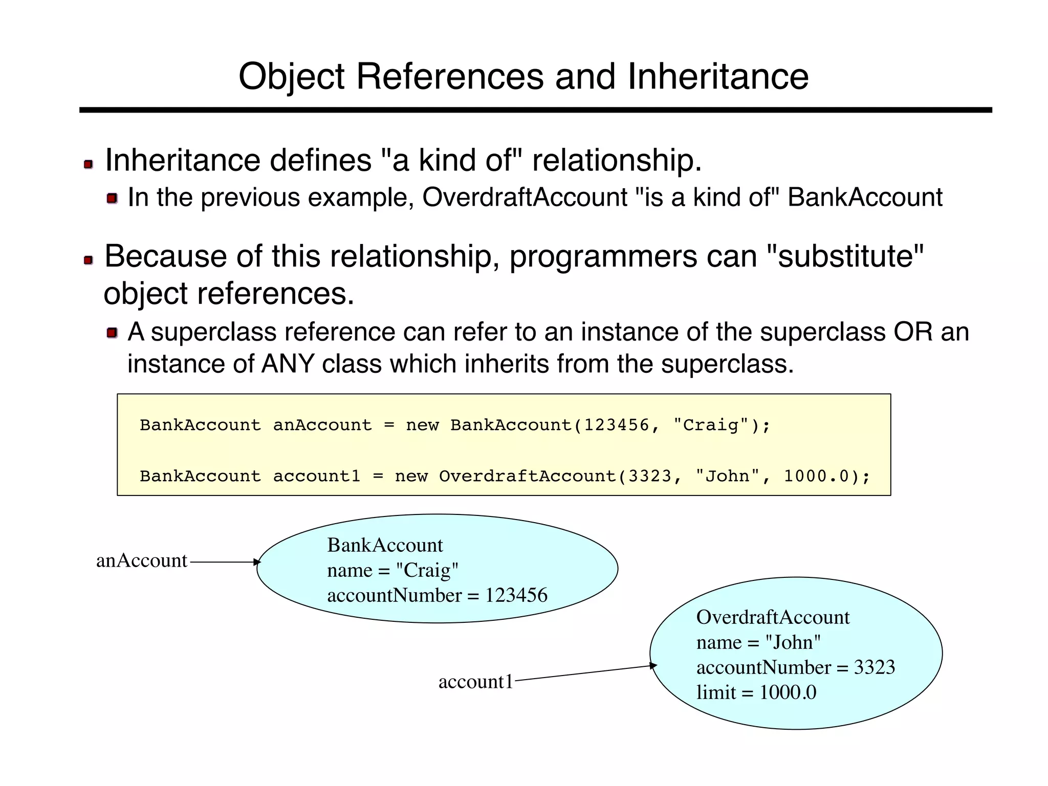 Object References and Inheritance! 
! Inheritance defines "a kind of" relationship.! 
! In the previous example, OverdraftAccount "is a kind of" BankAccount! 
! 
! Because of this relationship, programmers can "substitute" 
object references.! 
! A superclass reference can refer to an instance of the superclass OR an 
instance of ANY class which inherits from the superclass.! 
! 
! BankAccount anAccount = new BankAccount(123456, "Craig");! 
! 
BankAccount account1 = new OverdraftAccount(3323, "John", 1000.0);! 
anAccount 
BankAccount 
name = "Craig" 
accountNumber = 123456 
account1 
OverdraftAccount 
name = "John" 
accountNumber = 3323 
limit = 1000.0 
 