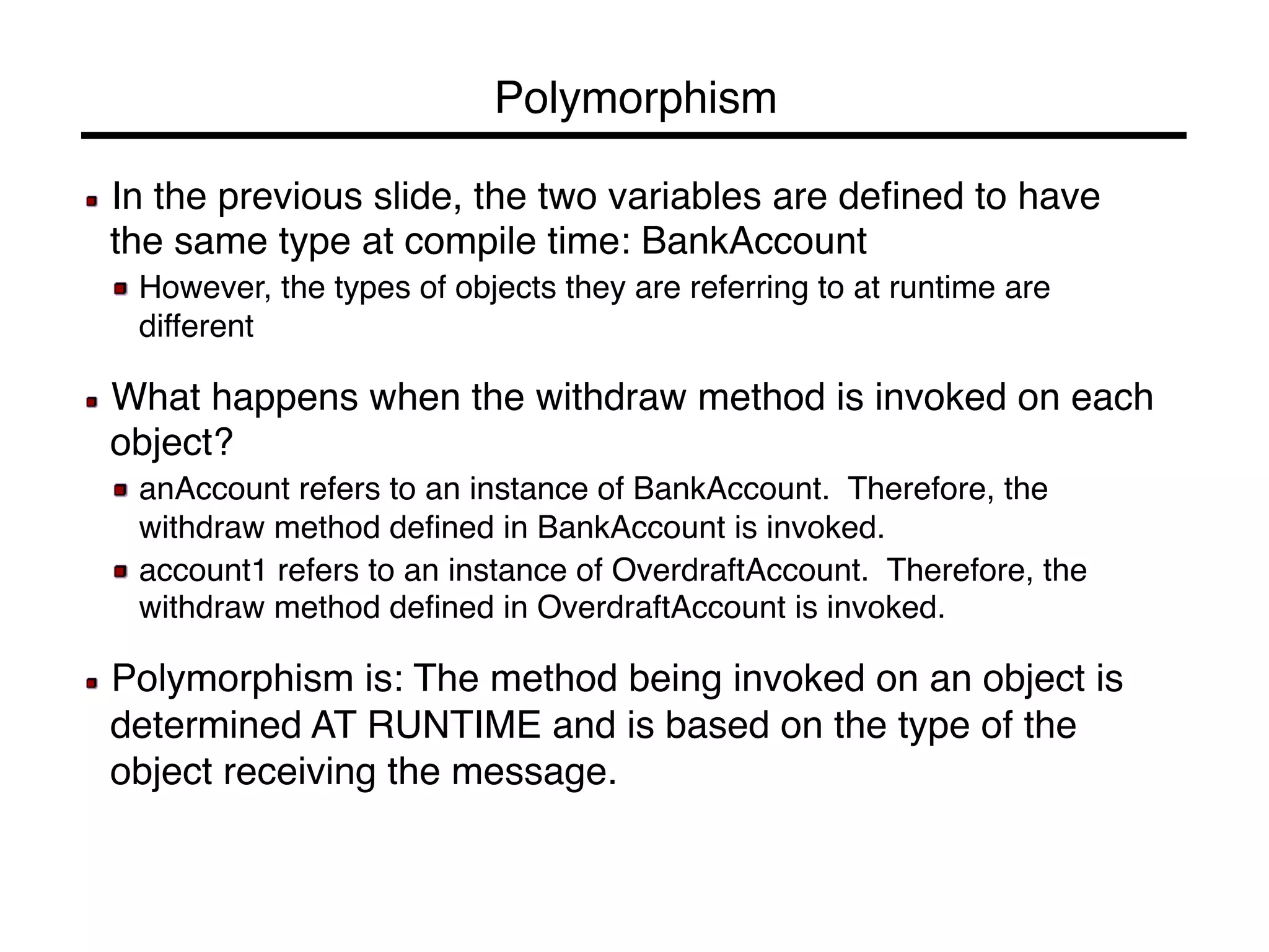 Polymorphism! 
! In the previous slide, the two variables are defined to have 
the same type at compile time: BankAccount! 
! However, the types of objects they are referring to at runtime are 
different! 
! 
! What happens when the withdraw method is invoked on each 
object?! 
! anAccount refers to an instance of BankAccount. Therefore, the 
withdraw method defined in BankAccount is invoked.! 
! account1 refers to an instance of OverdraftAccount. Therefore, the 
withdraw method defined in OverdraftAccount is invoked.! 
! 
! Polymorphism is: The method being invoked on an object is 
determined AT RUNTIME and is based on the type of the 
object receiving the message.! 
 