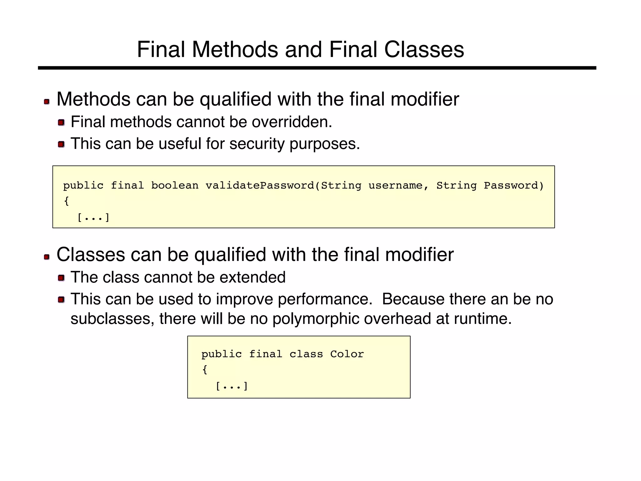 Final Methods and Final Classes! 
! Methods can be qualified with the final modifier! 
! Final methods cannot be overridden.! 
! This can be useful for security purposes.! 
public final boolean validatePassword(String username, String Password)! 
{! 
![...]! 
! Classes can be qualified with the final modifier! 
! The class cannot be extended! 
! This can be used to improve performance. Because there an be no 
subclasses, there will be no polymorphic overhead at runtime.! 
public final class Color! 
{! 
![...]! 
 