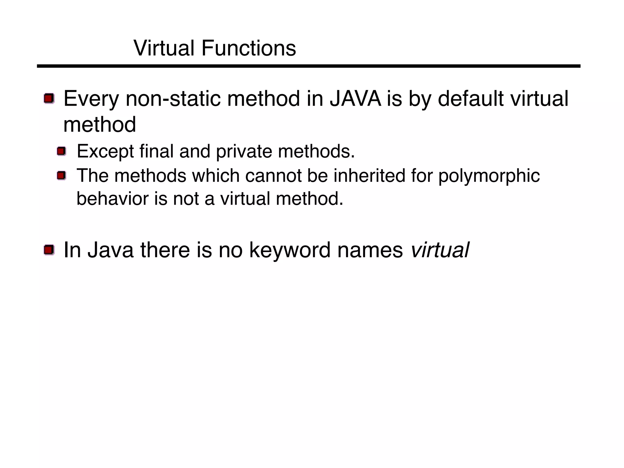 Virtual Functions! 
! Every non-static method in JAVA is by default virtual 
method! 
! Except final and private methods. ! 
! The methods which cannot be inherited for polymorphic 
behavior is not a virtual method.! 
! In Java there is no keyword names virtual! 
 