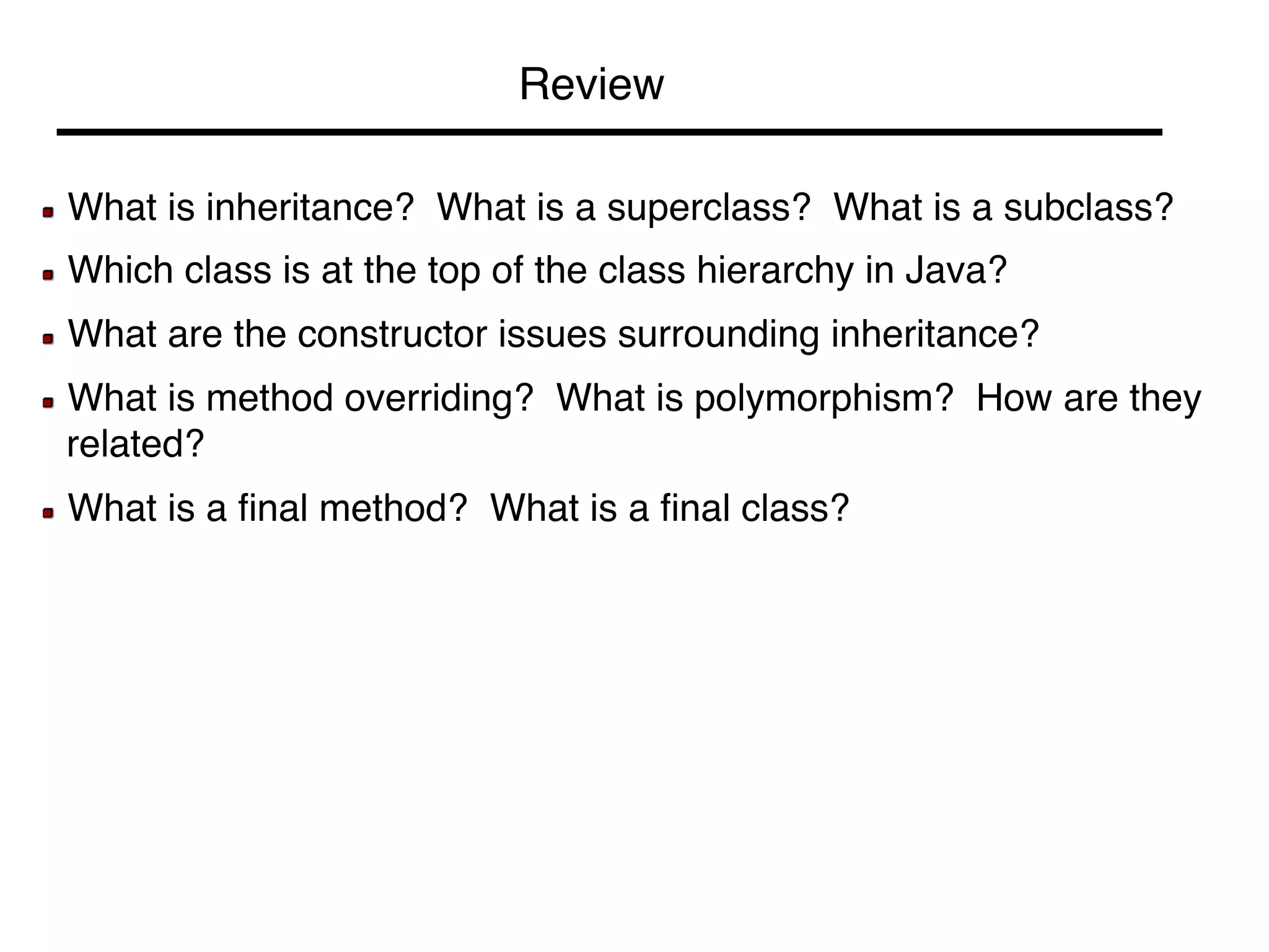 Review! 
! What is inheritance? What is a superclass? What is a subclass?! 
! Which class is at the top of the class hierarchy in Java?! 
! What are the constructor issues surrounding inheritance?! 
! What is method overriding? What is polymorphism? How are they 
related?! 
! What is a final method? What is a final class?! 
 