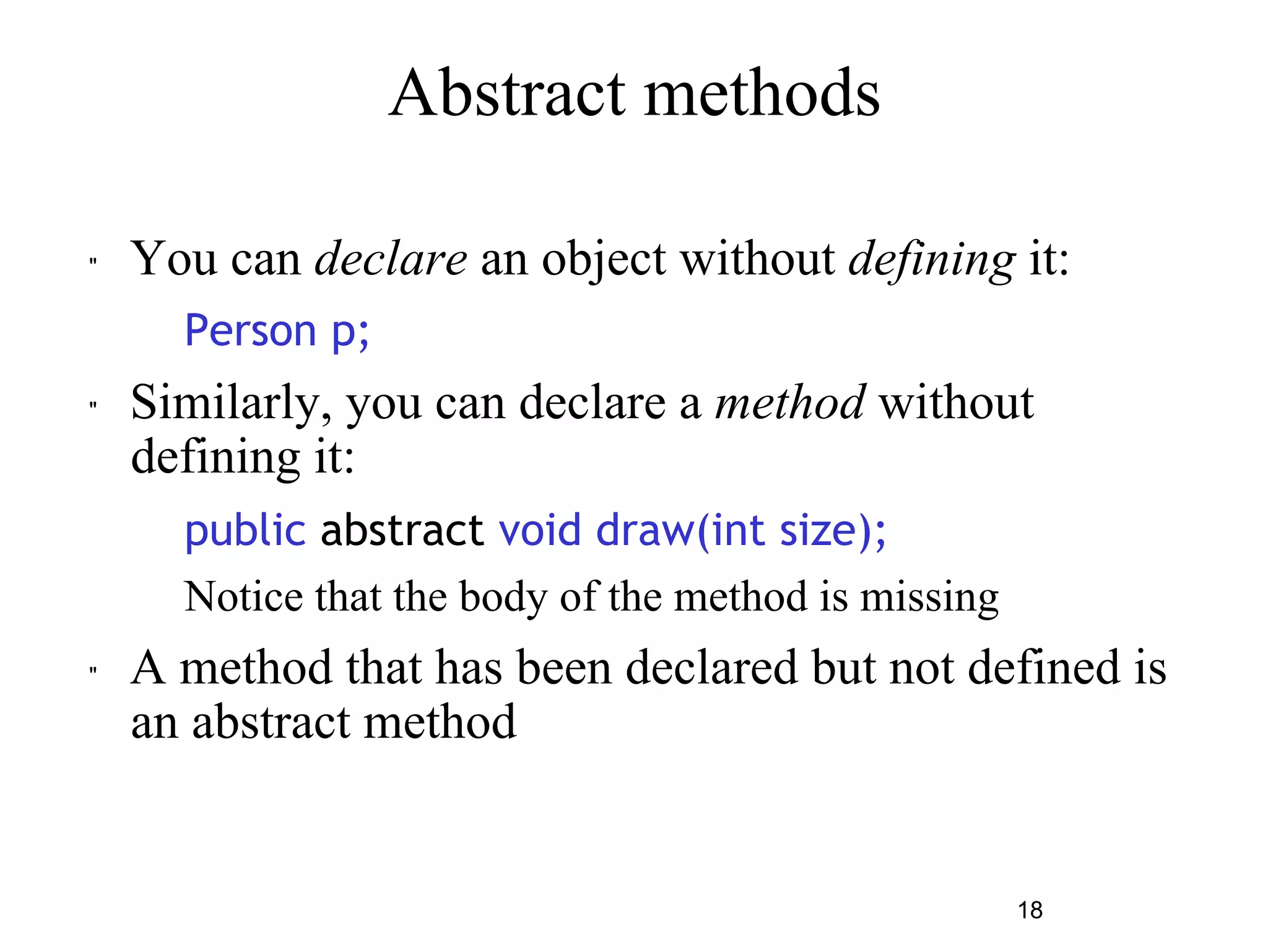 18 
Abstract methods 
" You can declare an object without defining it: 
Person p; 
" Similarly, you can declare a method without 
defining it: 
public abstract void draw(int size); 
– Notice that the body of the method is missing 
" A method that has been declared but not defined is 
an abstract method 
 