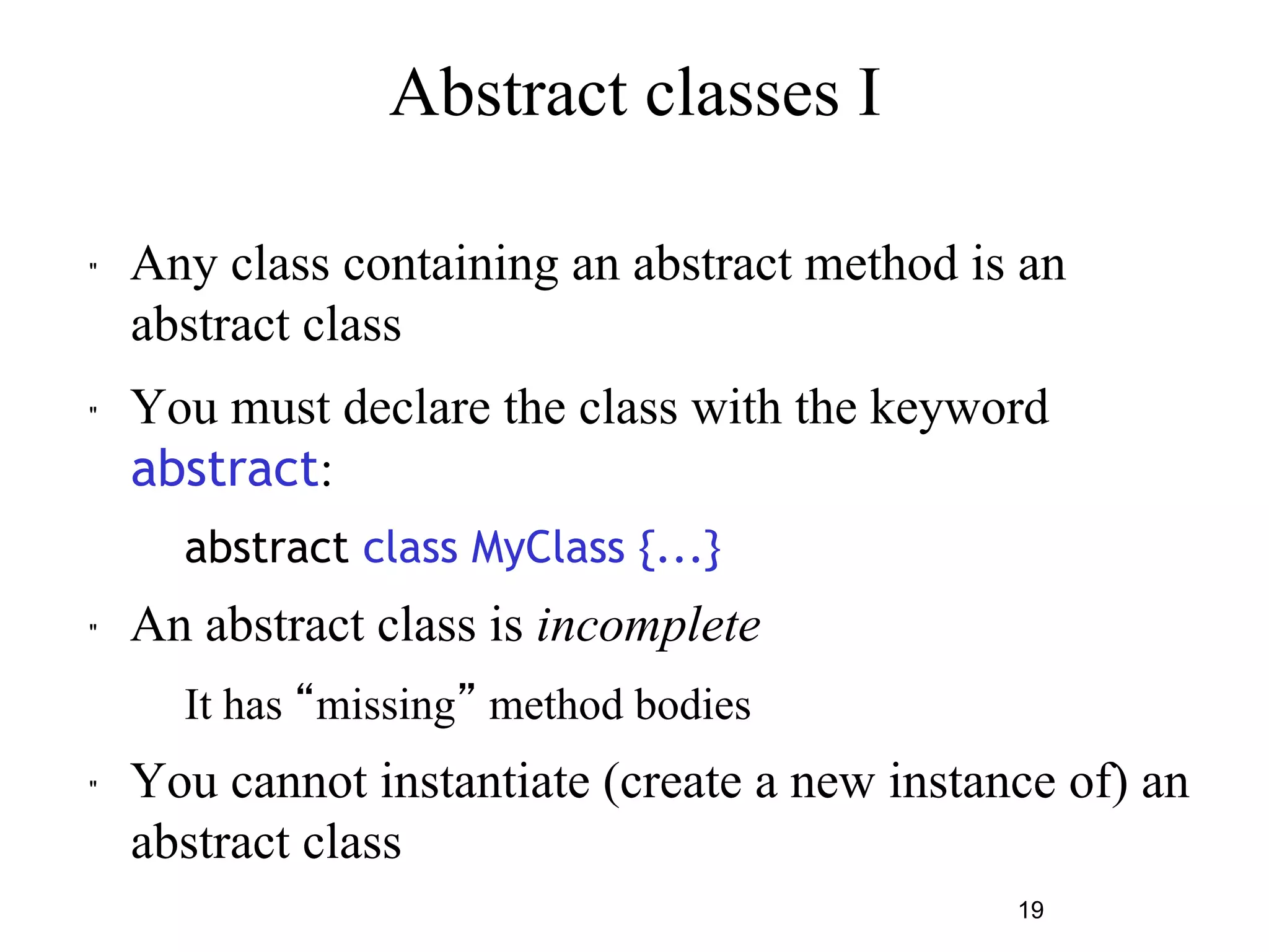 19 
Abstract classes I 
" Any class containing an abstract method is an 
abstract class 
" You must declare the class with the keyword 
abstract: 
abstract class MyClass {...} 
" An abstract class is incomplete 
– It has “missing” method bodies 
" You cannot instantiate (create a new instance of) an 
abstract class 
 