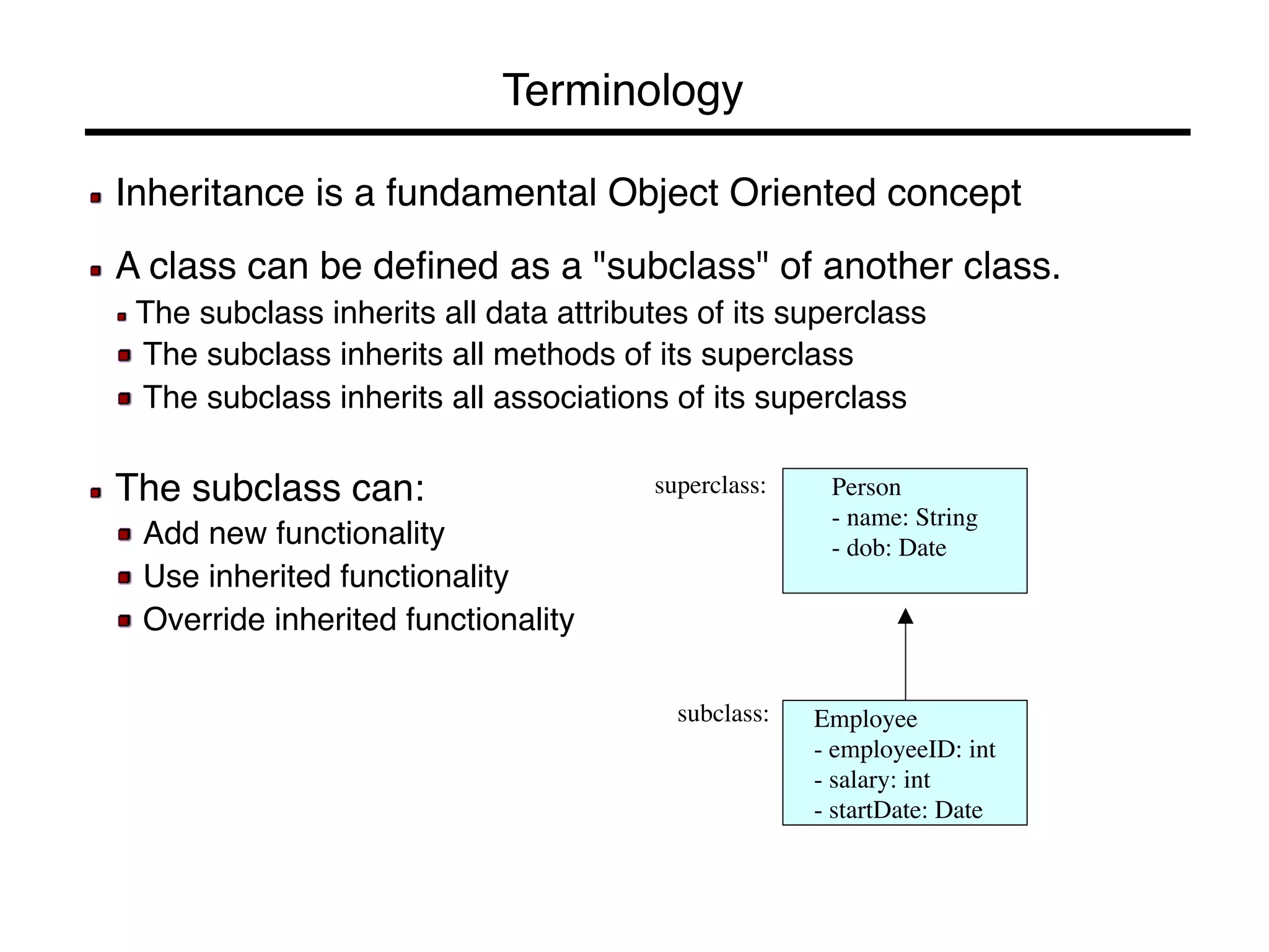 Terminology! 
! Inheritance is a fundamental Object Oriented concept! 
! 
! A class can be defined as a "subclass" of another class.! 
! The subclass inherits all data attributes of its superclass! 
! The subclass inherits all methods of its superclass! 
! The subclass inherits all associations of its superclass! 
! 
! The subclass can:! 
! Add new functionality! 
! Use inherited functionality! 
! Override inherited functionality! 
Person 
- name: String 
- dob: Date 
Employee 
- employeeID: int 
- salary: int 
- startDate: Date 
superclass: 
subclass: 
 