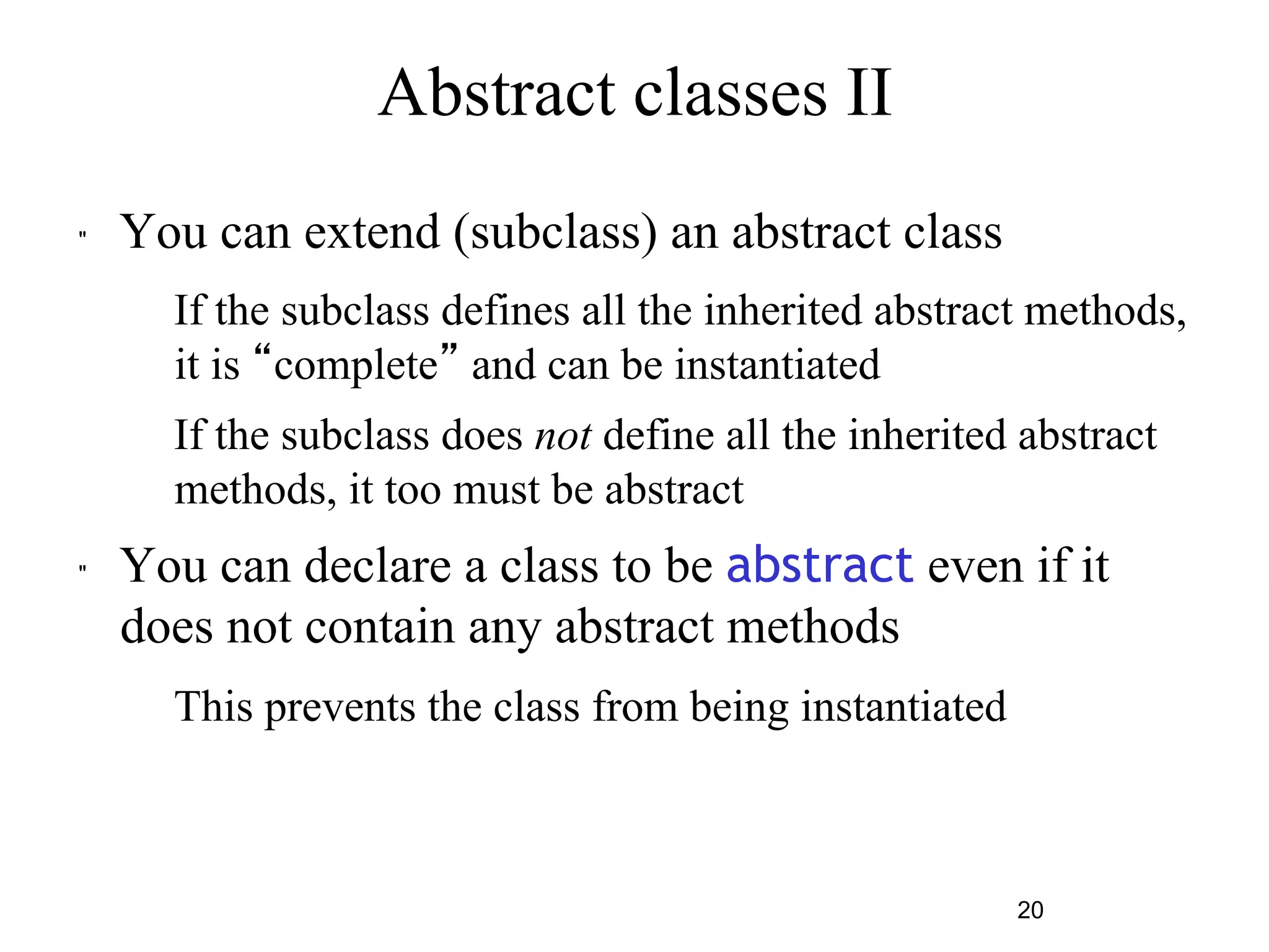 20 
Abstract classes II 
" You can extend (subclass) an abstract class 
– If the subclass defines all the inherited abstract methods, 
it is “complete” and can be instantiated 
– If the subclass does not define all the inherited abstract 
methods, it too must be abstract 
" You can declare a class to be abstract even if it 
does not contain any abstract methods 
– This prevents the class from being instantiated 
 