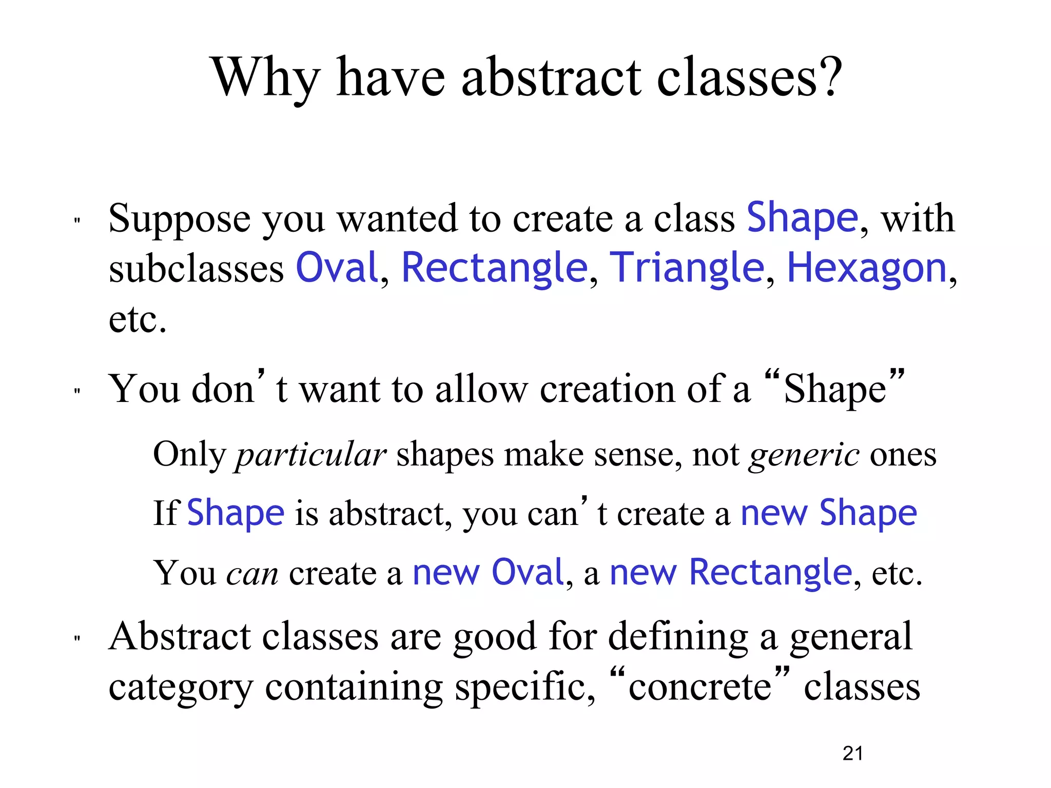 Why have abstract classes? 
" Suppose you wanted to create a class Shape, with 
subclasses Oval, Rectangle, Triangle, Hexagon, 
etc. 
" You don’t want to allow creation of a “Shape” 
– Only particular shapes make sense, not generic ones 
– If Shape is abstract, you can’t create a new Shape 
– You can create a new Oval, a new Rectangle, etc. 
" Abstract classes are good for defining a general 
category containing specific, “concrete” classes 
21 
 