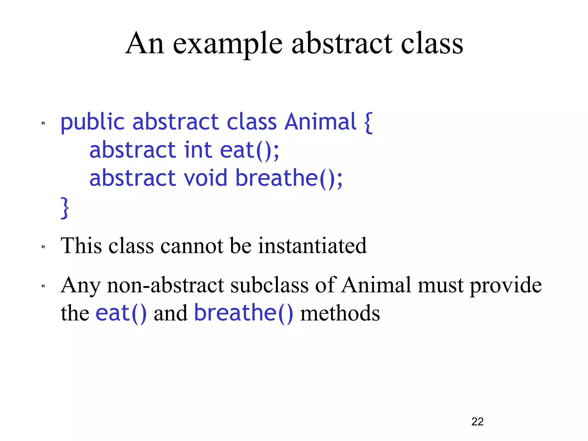 22 
An example abstract class 
" public abstract class Animal { 
abstract int eat(); 
abstract void breathe(); 
} 
" This class cannot be instantiated 
" Any non-abstract subclass of Animal must provide 
the eat() and breathe() methods 
 