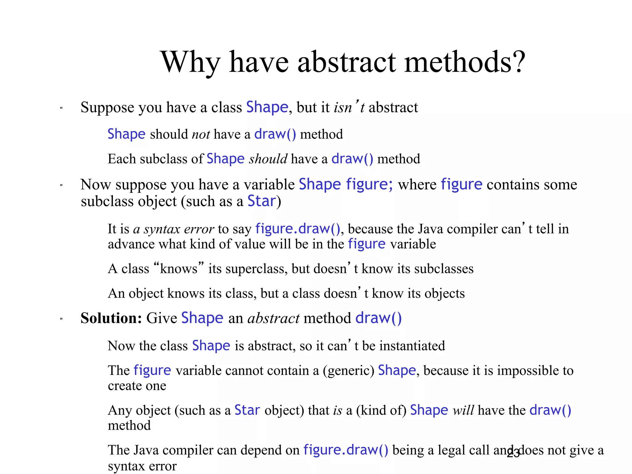 Why have abstract methods? 
23 
" Suppose you have a class Shape, but it isn’t abstract 
– Shape should not have a draw() method 
– Each subclass of Shape should have a draw() method 
" Now suppose you have a variable Shape figure; where figure contains some 
subclass object (such as a Star) 
– It is a syntax error to say figure.draw(), because the Java compiler can’t tell in 
advance what kind of value will be in the figure variable 
– A class “knows” its superclass, but doesn’t know its subclasses 
– An object knows its class, but a class doesn’t know its objects 
" Solution: Give Shape an abstract method draw() 
– Now the class Shape is abstract, so it can’t be instantiated 
– The figure variable cannot contain a (generic) Shape, because it is impossible to 
create one 
– Any object (such as a Star object) that is a (kind of) Shape will have the draw() 
method 
– The Java compiler can depend on figure.draw() being a legal call and does not give a 
syntax error 
 