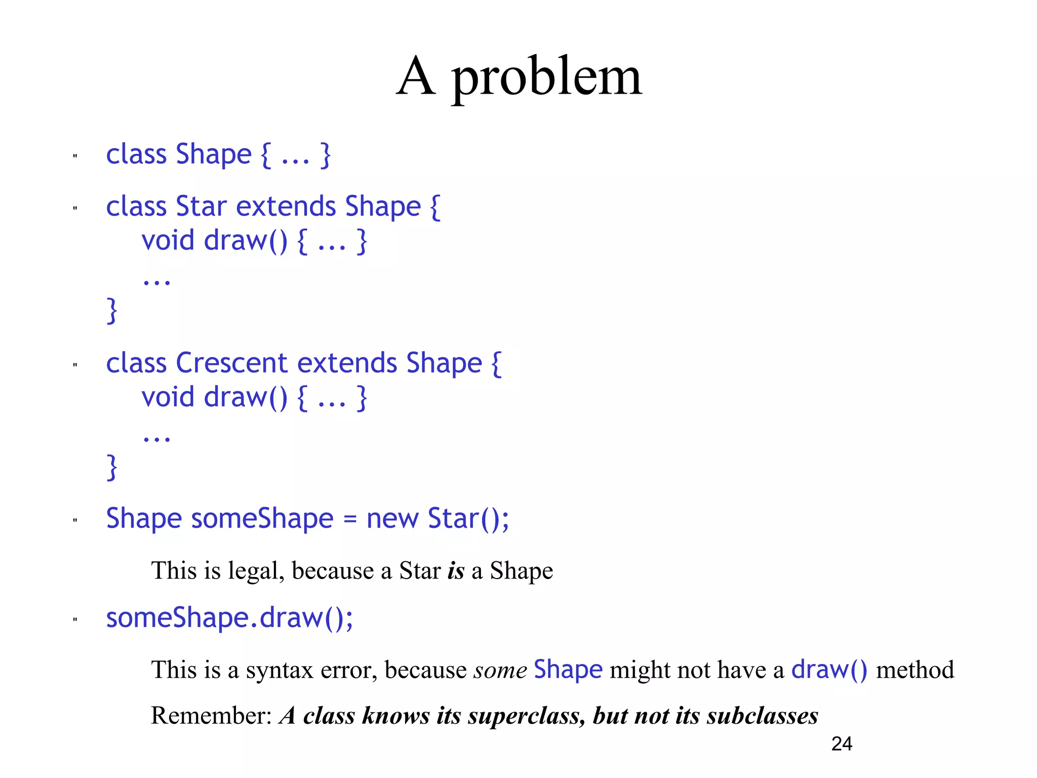 24 
A problem 
" class Shape { ... } 
" class Star extends Shape { 
void draw() { ... } 
... 
} 
" class Crescent extends Shape { 
void draw() { ... } 
... 
} 
" Shape someShape = new Star(); 
– This is legal, because a Star is a Shape 
" someShape.draw(); 
– This is a syntax error, because some Shape might not have a draw() method 
– Remember: A class knows its superclass, but not its subclasses 
 