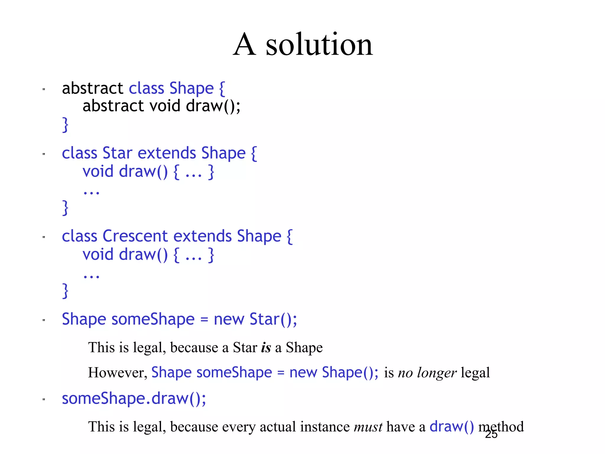 25 
A solution 
" abstract class Shape { 
abstract void draw(); 
} 
" class Star extends Shape { 
void draw() { ... } 
... 
} 
" class Crescent extends Shape { 
void draw() { ... } 
... 
} 
" Shape someShape = new Star(); 
– This is legal, because a Star is a Shape 
– However, Shape someShape = new Shape(); is no longer legal 
" someShape.draw(); 
– This is legal, because every actual instance must have a draw() method 
 
