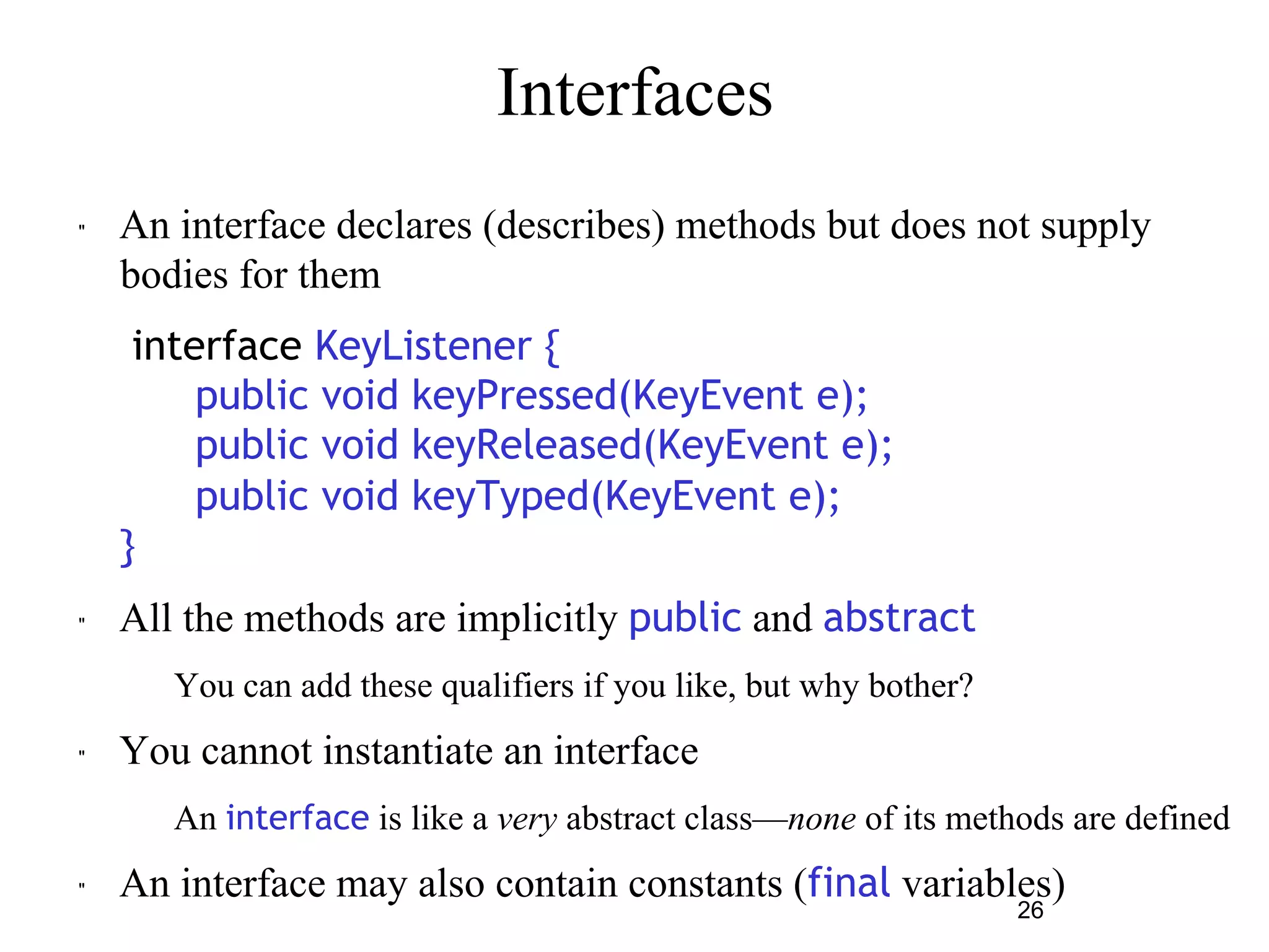 26 
Interfaces 
" An interface declares (describes) methods but does not supply 
bodies for them 
interface KeyListener { 
public void keyPressed(KeyEvent e); 
public void keyReleased(KeyEvent e); 
public void keyTyped(KeyEvent e); 
} 
" All the methods are implicitly public and abstract 
– You can add these qualifiers if you like, but why bother? 
" You cannot instantiate an interface 
– An interface is like a very abstract class—none of its methods are defined 
" An interface may also contain constants (final variables) 
 
