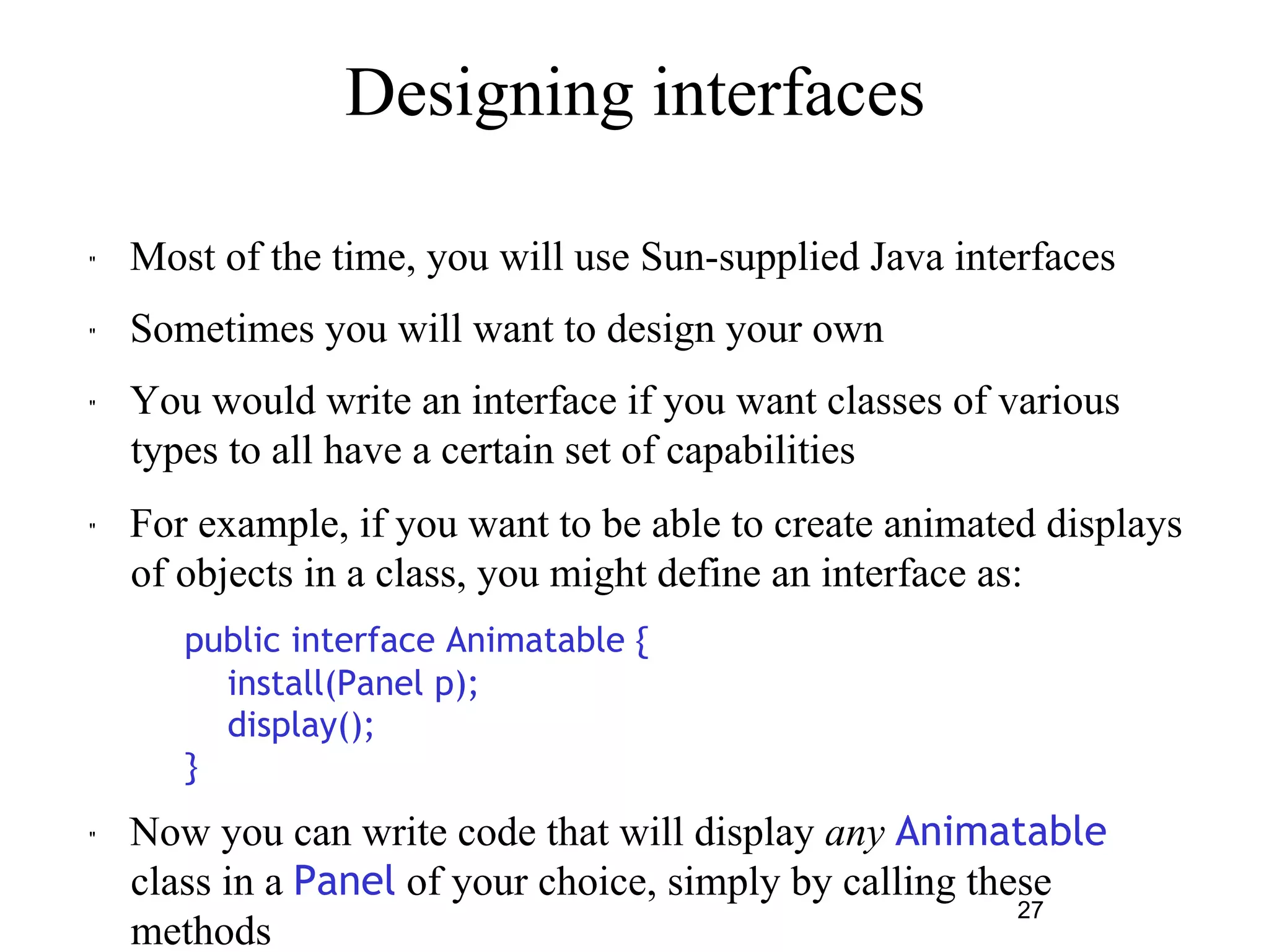 27 
Designing interfaces 
" Most of the time, you will use Sun-supplied Java interfaces 
" Sometimes you will want to design your own 
" You would write an interface if you want classes of various 
types to all have a certain set of capabilities 
" For example, if you want to be able to create animated displays 
of objects in a class, you might define an interface as: 
– public interface Animatable { 
install(Panel p); 
display(); 
} 
" Now you can write code that will display any Animatable 
class in a Panel of your choice, simply by calling these 
methods 
 