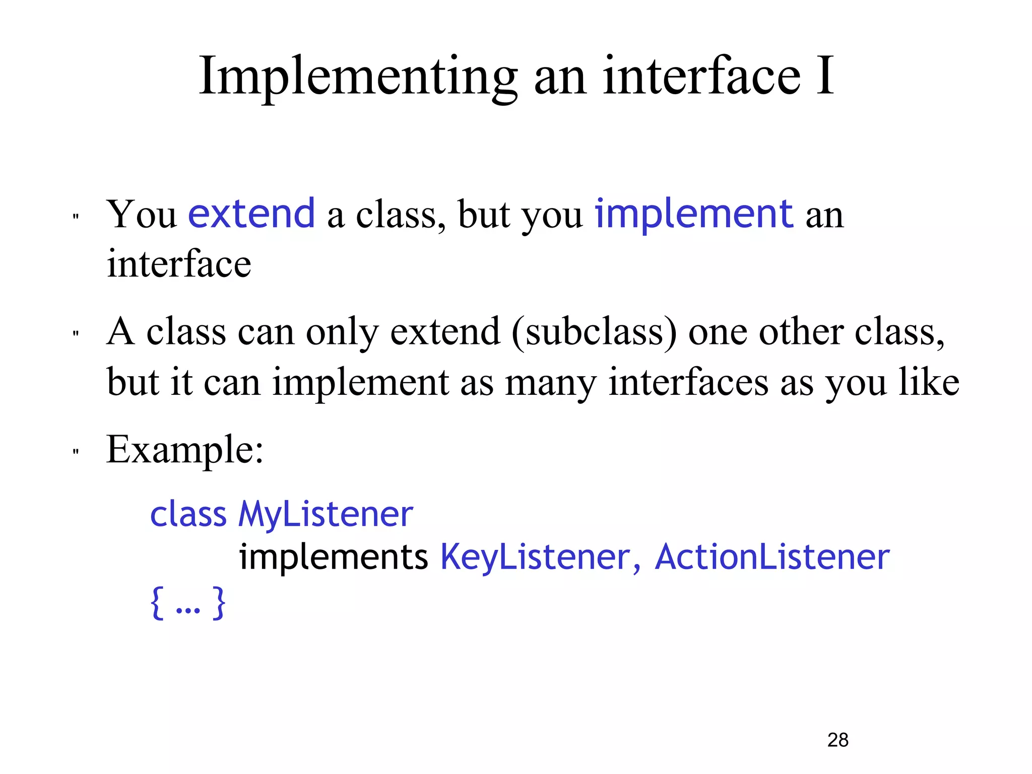 Implementing an interface I 
" You extend a class, but you implement an 
interface 
" A class can only extend (subclass) one other class, 
but it can implement as many interfaces as you like 
28 
" Example: 
class MyListener 
implements KeyListener, ActionListener 
{ … } 
 