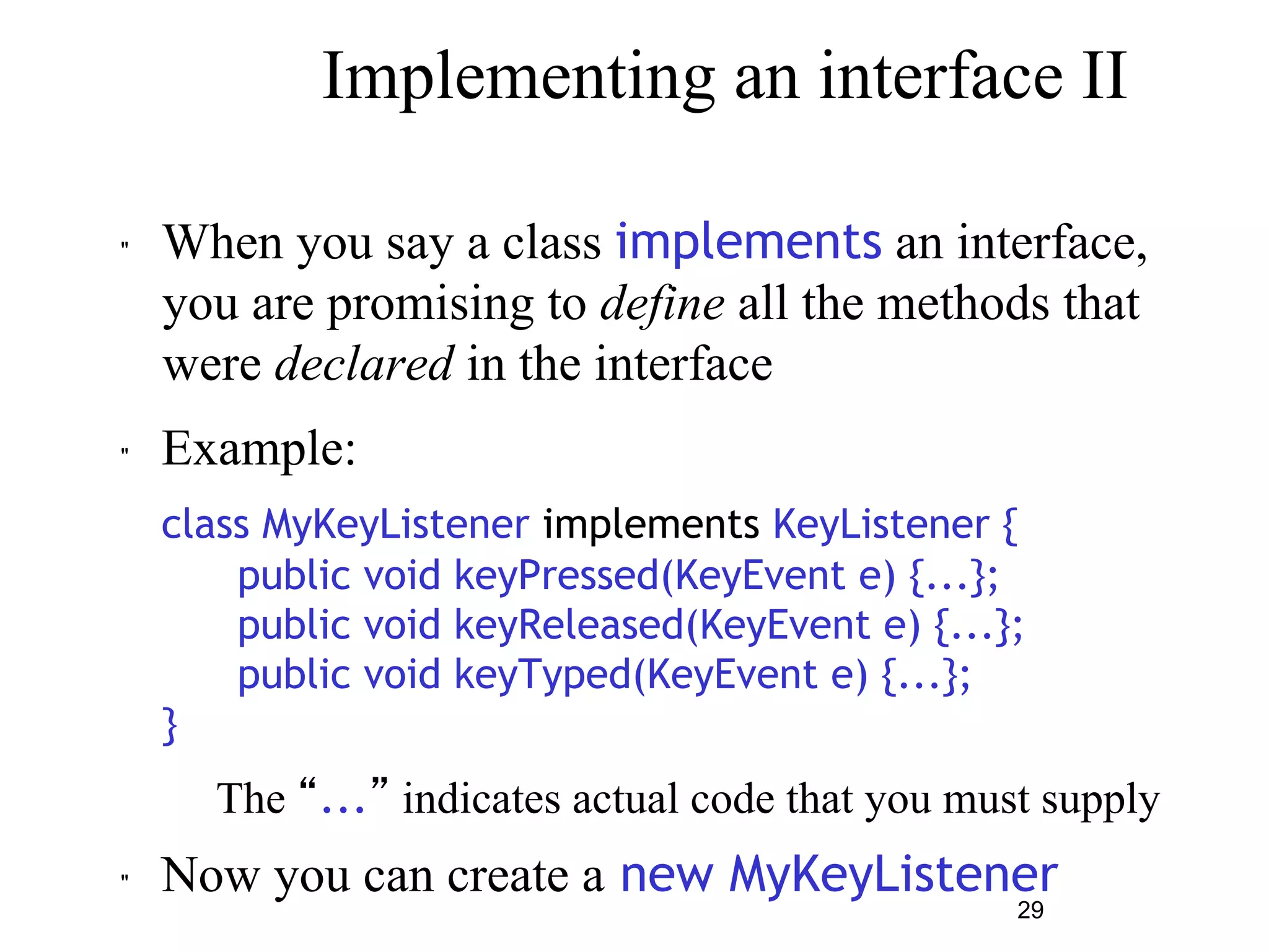 Implementing an interface II 
" When you say a class implements an interface, 
you are promising to define all the methods that 
were declared in the interface 
" Example: 
class MyKeyListener implements KeyListener { 
public void keyPressed(KeyEvent e) {...}; 
public void keyReleased(KeyEvent e) {...}; 
public void keyTyped(KeyEvent e) {...}; 
29 
} 
– The “...” indicates actual code that you must supply 
" Now you can create a new MyKeyListener 
 