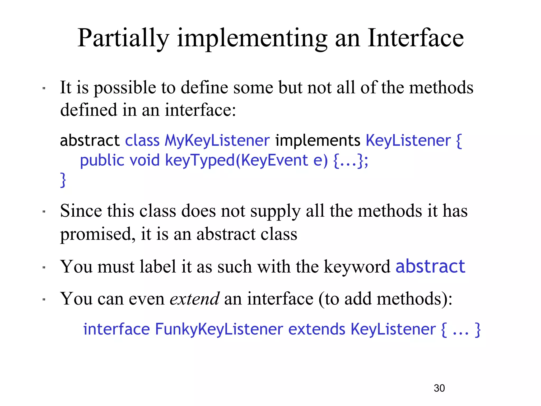 Partially implementing an Interface 
" It is possible to define some but not all of the methods 
defined in an interface: 
abstract class MyKeyListener implements KeyListener { 
30 
public void keyTyped(KeyEvent e) {...}; 
} 
" Since this class does not supply all the methods it has 
promised, it is an abstract class 
" You must label it as such with the keyword abstract 
" You can even extend an interface (to add methods): 
– interface FunkyKeyListener extends KeyListener { ... } 
 