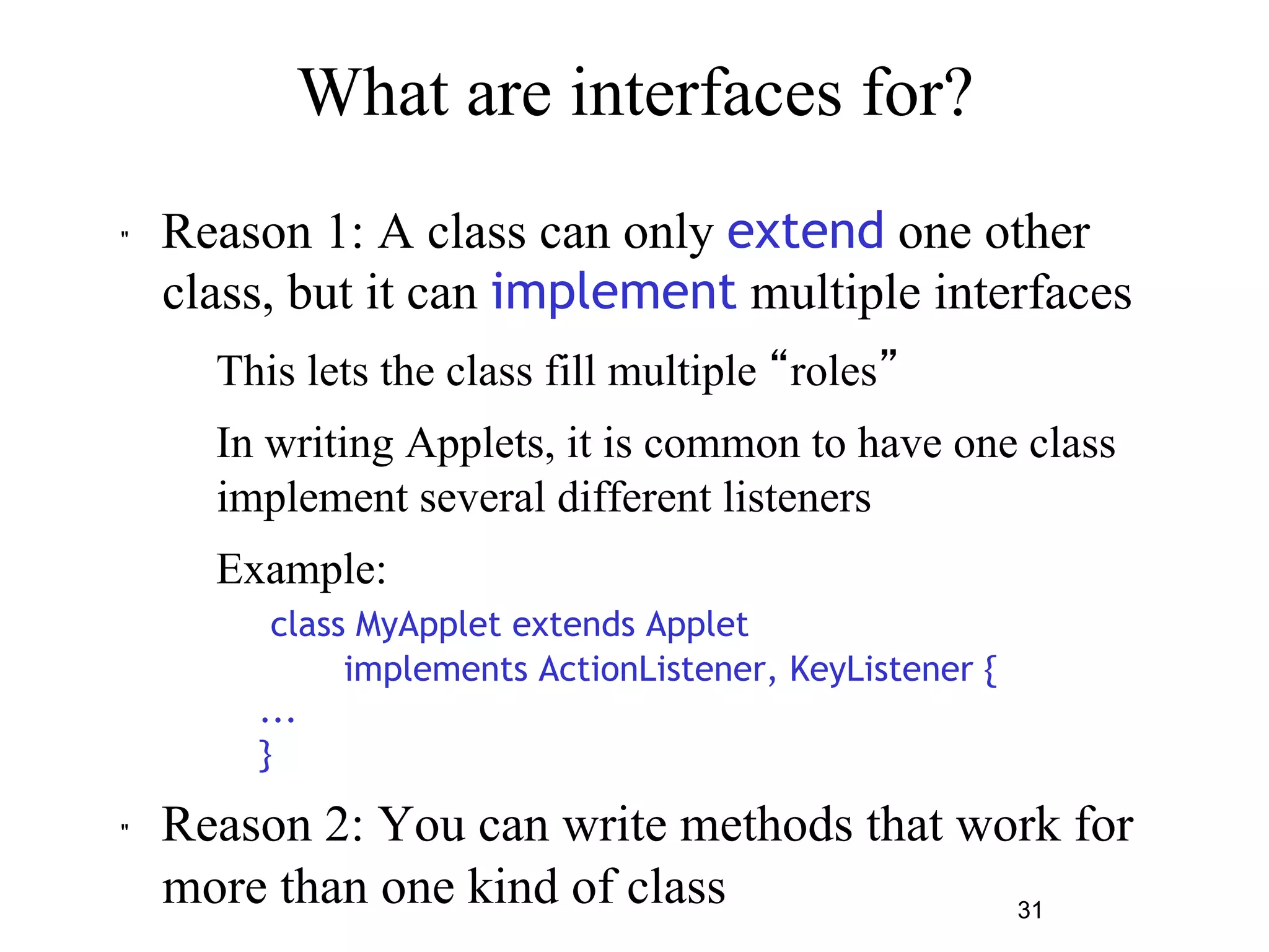 31 
What are interfaces for? 
" Reason 1: A class can only extend one other 
class, but it can implement multiple interfaces 
– This lets the class fill multiple “roles” 
– In writing Applets, it is common to have one class 
implement several different listeners 
– Example: 
class MyApplet extends Applet 
implements ActionListener, KeyListener { 
... 
} 
" Reason 2: You can write methods that work for 
more than one kind of class 
 
