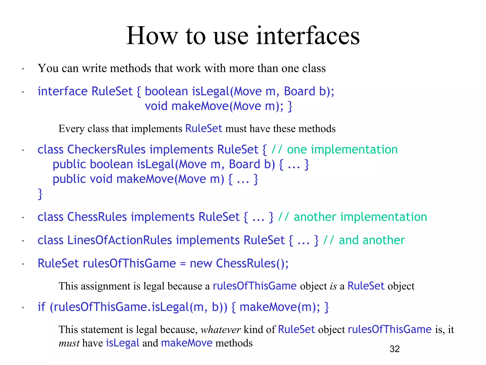 32 
How to use interfaces 
" You can write methods that work with more than one class 
" interface RuleSet { boolean isLegal(Move m, Board b); 
void makeMove(Move m); } 
– Every class that implements RuleSet must have these methods 
" class CheckersRules implements RuleSet { // one implementation 
public boolean isLegal(Move m, Board b) { ... } 
public void makeMove(Move m) { ... } 
} 
" class ChessRules implements RuleSet { ... } // another implementation 
" class LinesOfActionRules implements RuleSet { ... } // and another 
" RuleSet rulesOfThisGame = new ChessRules(); 
– This assignment is legal because a rulesOfThisGame object is a RuleSet object 
" if (rulesOfThisGame.isLegal(m, b)) { makeMove(m); } 
– This statement is legal because, whatever kind of RuleSet object rulesOfThisGame is, it 
must have isLegal and makeMove methods 
 