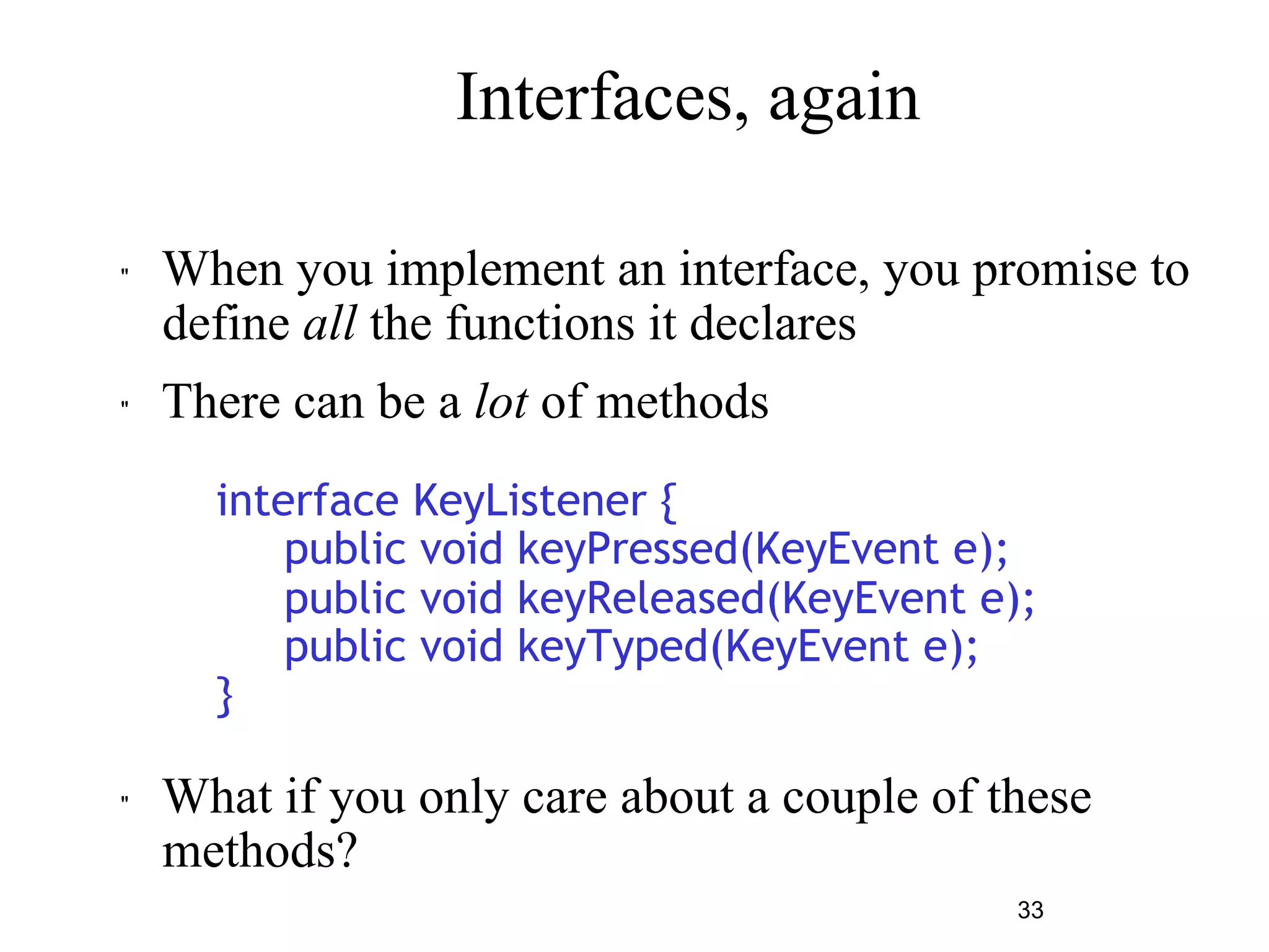 33 
Interfaces, again 
" When you implement an interface, you promise to 
define all the functions it declares 
" There can be a lot of methods 
interface KeyListener { 
public void keyPressed(KeyEvent e); 
public void keyReleased(KeyEvent e); 
public void keyTyped(KeyEvent e); 
} 
" What if you only care about a couple of these 
methods? 
 
