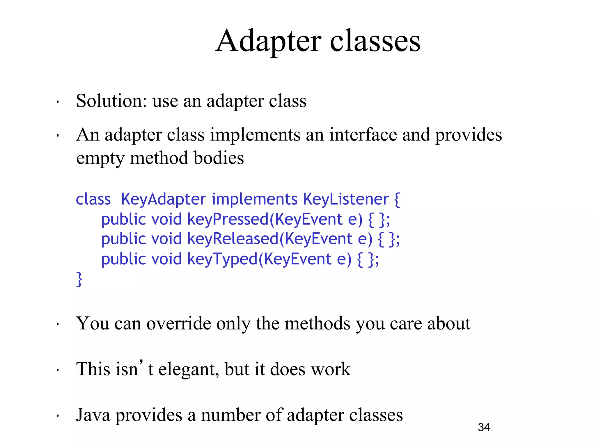 34 
Adapter classes 
" Solution: use an adapter class 
" An adapter class implements an interface and provides 
empty method bodies 
class KeyAdapter implements KeyListener { 
public void keyPressed(KeyEvent e) { }; 
public void keyReleased(KeyEvent e) { }; 
public void keyTyped(KeyEvent e) { }; 
} 
" You can override only the methods you care about 
" This isn’t elegant, but it does work 
" Java provides a number of adapter classes 
 